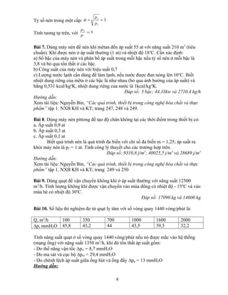 Tỷ số nén trong một cấp: 3
1
2
== n
p
p
α
Tính tương tự trên, với 32
=
p
p
Bài 7. Dùng máy nén để nén khí mêtan đến áp suất 55 at với năng suất 210 m3
(tiêu
chuẩn). Khí được nén ở áp suất thường (1 at) và nhiệt độ 18o
C. Cần xác định:
a) Số bậc của máy nén và phân bố áp suất trong mỗi bậc nếu tỷ số nén ở mỗi bậc là
3,8 và bỏ qua tổn thất ở các bậc.
b) Công suất của máy nén với hiệu suất 0,7
c) Lượng nước lạnh cần dùng để làm lạnh, nếu nước được đun nóng lên 10o
C. Biết
nhiệt dung riêng của mêta ở các bậc là như nhau (bỏ qua ảnh hưởng của áp suất) và
bằng 0,531 kcal/kgo
K, nhiệt dung riêng của nước là 1kcal/kgo
K.
Đáp số: 3 bậc; 44,33kw và 2710,4 kg/h
Hướng dẫn:
Xem tài liệu: Nguyễn Bin, “Các quá trình, thiết bị trong công nghệ hóa chất và thực
phẩm” tập 1, NXB KH và KT; trang 247, 248 và 249.
Bài 8. Dùng máy nén pittong để tạo độ chân không tại các thời điểm trong thiết bị có:
a. Áp suất 0,9 at
b. Áp suất 0,3 at
c. Áp suất 0,1 at
Biết quá trình nén là quá trình đa biến với chỉ số đa biến m = 1,25; áp suất ra
khỏi máy nén là p2 = 1 at. Tính công lý thuyết cho các trường hợp trên.
Đáp số: 9310,8 j/m3
; 40025,5 j/m3
và 28689 j/m3
Hướng dẫn:
Xem tài liệu: Nguyễn Bin, “Các quá trình, thiết bị trong công nghệ hóa chất và thực
phẩm” tập 1, NXB KH và KT; trang 249 và 250
Bài 9. Dùng quạt để vận chuyển không khí ở áp suất thường với năng suất 12500
m3
/h. Tính lượng không khí được vận chuyển vào mùa đông có nhiệt độ - 15o
C và vào
mùa hè có nhiệt độ 30o
C.
Đáp số: 17090 kg và 14600 kg
Bài 10. Số liệu thí nghiệm đo từ quạt ly tâm với số vòng quay 1440 vòng/phút là:
Q, m3
/h 100 350 700 1000 1600 2000
∆p, mmH2O 45,8 43,2 44 43,5 39,5 32,2
Tính năng suất quạt ở số vòng quay 1440 vòng/phút nếu nó được mắc vào hệ thống
(mạng ống) với năng suất 1350 m3
/h, khi đó tổn thất áp suất gồm:
- Do thế năng vận tốc ∆pw = 8,7 mmH2O
- Do ma sát và cục bộ ∆pm = 29,4 mmH2O
- Do chênh lệch áp suất giữa ống hút và ống đẩy ∆pp = 13 mmH2O
Hướng dẫn:
8
 