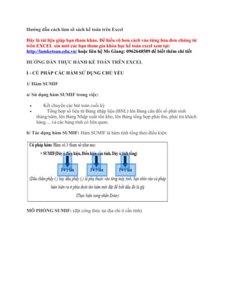 Hướng dẫn cách làm sổ sách kế toán trên Excel
Đây là tài liệu giúp bạn tham khảo. Để hiểu rõ hơn cách vào từng hóa đơn chứng từ
trên EXCEL xin mời các bạn tham gia khóa học kế toán excel xem tại:
http://lamketoan.edu.vn/ hoặc liên hệ Ms Giang: 0962648589 để biết thêm chi tiết
HƯỚNG DẪN THỰC HÀNH KẾ TOÁN TRÊN EXCEL
I - CÚ PHÁP CÁC HÀM SỬ DỤNG CHỦ YẾU
1/ Hàm SUMIF
a/ Sử dụng hàm SUMIF trong việc:
•
•

Kết chuyển các bút toán cuối kỳ
Tổng hợp số liệu từ Bảng nhập liệu (BNL) lên Bảng cân đối số phát sinh
tháng/năm, lên Bảng Nhập xuất tồn kho, lên Bảng tổng hợp phải thu, phải trả khách
hàng….và các bảng tính có liên quan.

b/ Tác dụng hàm SUMIF: Hàm SUMIF là hàm tính tổng theo điều kiện:

MÔ PHỎNG SUMIF: (đặt công thức tại địa chỉ ô cần tính)

 