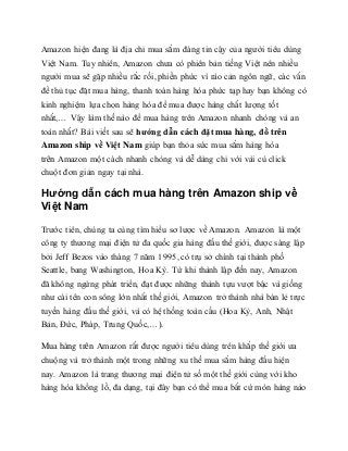 Amazon hiện đang là địa chỉ mua sắm đáng tin cậy của người tiêu dùng
Việt Nam. Tuy nhiên, Amazon chưa có phiên bản tiếng Việt nên nhiều
người mua sẽ gặp nhiều rắc rối, phiền phức vì rào cản ngôn ngữ, các vấn
đề thủ tục đặt mua hàng, thanh toán hàng hóa phức tạp hay bạn không có
kinh nghiệm lựa chọn hàng hóa để mua được hàng chất lượng tốt
nhất,… Vậy làm thế nào để mua hàng trên Amazon nhanh chóng và an
toàn nhất? Bài viết sau sẽ hướng dẫn cách đặt mua hàng, đồ trên
Amazon ship về Việt Nam giúp bạn thỏa sức mua sắm hàng hóa
trên Amazon một cách nhanh chóng và dễ dàng chỉ với vài cú click
chuột đơn giản ngay tại nhà.
Hướng dẫn cách mua hàng trên Amazon ship về
Việt Nam
Trước tiên, chúng ta cùng tìm hiểu sơ lược về Amazon. Amazon là một
công ty thương mại điện tử đa quốc gia hàng đầu thế giới, được sáng lập
bởi Jeff Bezos vào tháng 7 năm 1995, có trụ sở chính tại thành phố
Seattle, bang Washington, Hoa Kỳ. Từ khi thành lập đến nay, Amazon
đã không ngừng phát triển, đạt được những thành tựu vượt bậc và giống
như cái tên con sông lớn nhất thế giới, Amazon trở thành nhà bán lẻ trực
tuyến hàng đầu thế giới, và có hệ thống toàn cầu (Hoa Kỳ, Anh, Nhật
Bản, Đức, Pháp, Trung Quốc,…).
Mua hàng trên Amazon rất được người tiêu dùng trên khắp thế giới ưa
chuộng và trở thành một trong những xu thế mua sắm hàng đầu hiện
nay. Amazon là trang thương mại điện tử số một thế giới cùng với kho
hàng hóa khổng lồ, đa dạng, tại đây bạn có thể mua bất cứ món hàng nào
 