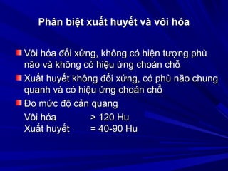 Phân biệt xuất huyết và vôi hóaPhân biệt xuất huyết và vôi hóa
Vôi hóa đối xứng, không có hiện tượng phùVôi hóa đối xứng, không có hiện tượng phù
não và không có hiệu ứng choán chnão và không có hiệu ứng choán chỗỗ
Xuất huyết không đối xứng, có phù não chungXuất huyết không đối xứng, có phù não chung
quanh và có hiệu ứng choán chổquanh và có hiệu ứng choán chổ
Ðo mức độ cản quangÐo mức độ cản quang
Vôi hóa > 120 HuVôi hóa > 120 Hu
Xuất huyết = 40-90 HuXuất huyết = 40-90 Hu
 