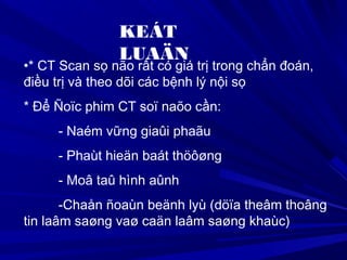 KEÁT
LUAÄN
•* CT Scan sọ não rất có giá trị trong chẩn đoán,
điều trị và theo dõi các bệnh lý nội sọ
* Để Ñoïc phim CT soï naõo cần:
- Naém vững giaûi phaãu
- Phaùt hieän baát thöôøng
- Moâ taû hình aûnh
-Chaån ñoaùn beänh lyù (döïa theâm thoâng
tin laâm saøng vaø caän laâm saøng khaùc)
 
