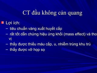 CT đầu không cản quangCT đầu không cản quang
Lợi ích:Lợi ích:
– tiêu chuẩn vàng xuất huyết cấptiêu chuẩn vàng xuất huyết cấp
– rất tốt dẫn chứng hiệu ứng khối (mass effect) và thoárất tốt dẫn chứng hiệu ứng khối (mass effect) và thoá
vịvị
– thấy được thiếu máu cấp, u, nhiễm trùng khu trúthấy được thiếu máu cấp, u, nhiễm trùng khu trú
– thấy được vỡ họp sọthấy được vỡ họp sọ
 