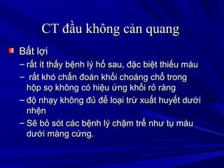 CT đầu không cản quangCT đầu không cản quang
Bất lợiBất lợi
– rất ít thấy bệnh lý hố sau, đặc biệt thiếu máurất ít thấy bệnh lý hố sau, đặc biệt thiếu máu
– rất khó chẩn đoán khối choáng chổ trongrất khó chẩn đoán khối choáng chổ trong
hộp sọ không có hiệu ứng khối rỏ rànghộp sọ không có hiệu ứng khối rỏ ràng
– độ nhạy không đủ để loại trừ xuất huyết dướiđộ nhạy không đủ để loại trừ xuất huyết dưới
nhệnnhện
– Sẽ bỏ sót các bệnh lý chậm trể như tụ máuSẽ bỏ sót các bệnh lý chậm trể như tụ máu
dưới màng cứng.dưới màng cứng.
 