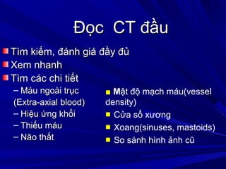 Đọc CT đầuĐọc CT đầu
Tìm kiếm, đánh giá đầy đủTìm kiếm, đánh giá đầy đủ
Xem nhanhXem nhanh
Tìm các chi tiếtTìm các chi tiết
– Máu ngoài trụcMáu ngoài trục
(Extra-axial blood)(Extra-axial blood)
– Hiệu ứng khốiHiệu ứng khối
– Thiếu máuThiếu máu
– Não thấtNão thất
■ Mật độ mạch máu(vessel
density)
■ Cửa sổ xương
■ Xoang(sinuses, mastoids)
■ So sánh hình ảnh cũ
 