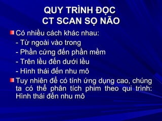 QUY TRÌNH ĐỌCQUY TRÌNH ĐỌC
CT SCAN SỌ NÃOCT SCAN SỌ NÃO
Có nhiều cách khác nhau:Có nhiều cách khác nhau:
- Từ ngoài vào trong- Từ ngoài vào trong
- Phần cứng đến phần mềm- Phần cứng đến phần mềm
- Trên lều đến dưới lều- Trên lều đến dưới lều
- Hình thái đến nhu mô- Hình thái đến nhu mô
Tuy nhiên để có tính ứng dụng cao, chúngTuy nhiên để có tính ứng dụng cao, chúng
ta có thể phân tích phim theo qui trình:ta có thể phân tích phim theo qui trình:
Hình thái đến nhu môHình thái đến nhu mô
 