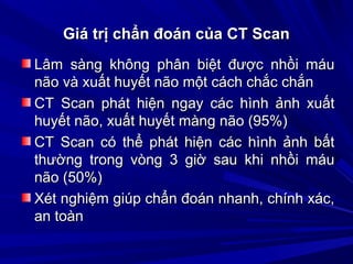 Giá trị chẩn đoán của CT ScanGiá trị chẩn đoán của CT Scan
Lâm sàng không phân biệt được nhồi máuLâm sàng không phân biệt được nhồi máu
não và xuất huyết não một cách chắc chắnnão và xuất huyết não một cách chắc chắn
CT Scan phát hiện ngay các hình ảnh xuấtCT Scan phát hiện ngay các hình ảnh xuất
huyết não, xuất huyết màng não (95%)huyết não, xuất huyết màng não (95%)
CT Scan có thể phát hiện các hình ảnh bấtCT Scan có thể phát hiện các hình ảnh bất
thường trong vòng 3 giờ sau khi nhồi máuthường trong vòng 3 giờ sau khi nhồi máu
não (50%)não (50%)
Xét nghiệm giúp chẩn đoán nhanh, chính xác,Xét nghiệm giúp chẩn đoán nhanh, chính xác,
an toànan toàn
 
