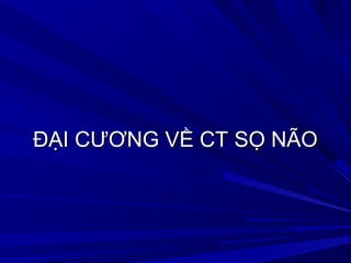 ĐẠI CƯƠNG VỀ CT SỌ NÃOĐẠI CƯƠNG VỀ CT SỌ NÃO
 