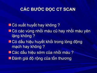 CÁC BƯỚC ĐỌC CT SCANCÁC BƯỚC ĐỌC CT SCAN
Có xuất huyết hay không ?Có xuất huyết hay không ?
Có các vùng nhồi máu cũ hay nhồi máu yênCó các vùng nhồi máu cũ hay nhồi máu yên
lặng không ?lặng không ?
Có dấu hiệu huyết khối trong lòng độngCó dấu hiệu huyết khối trong lòng động
mạch hay không ?mạch hay không ?
Các dấu hiệu sớm cũa nhồi máu ?Các dấu hiệu sớm cũa nhồi máu ?
Ðánh giá độ rộng cũa tổn thươngÐánh giá độ rộng cũa tổn thương
 