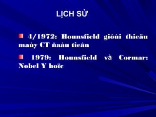 4/1972: Hounsfield giôùi thieäu
maùy CT ñaàu tieân
1979: Hounsfield và Cormar:
Nobel Y hoïc
LỊCH SỬ
 