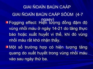 Fogging effect: Hiện tượng đồng đậm độFogging effect: Hiện tượng đồng đậm độ
vùng nhồi máu ở ngày 14-21 do tăng thựcvùng nhồi máu ở ngày 14-21 do tăng thực
bào hoặc xuất huyết vi thể, khi đó vùngbào hoặc xuất huyết vi thể, khi đó vùng
nhồi máu rất khó nhận thấy.nhồi máu rất khó nhận thấy.
Một số trường hợp có hiện tượng tăngMột số trường hợp có hiện tượng tăng
quang do xuất huyết trong vùng nhồi máuquang do xuất huyết trong vùng nhồi máu
vào sau ngày thứ ba.vào sau ngày thứ ba.
GIAI ÑOAÏN BAÙN CAÁP
GIAI ÑOAÏN BAÙN CAÁP SÔÙM (4-7
ngaøy)
 
