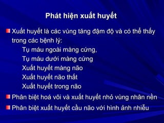 Phát hiện xuất huyếtPhát hiện xuất huyết
Xuất huyết là các vùng tăng đậm độ và có thể thấyXuất huyết là các vùng tăng đậm độ và có thể thấy
trong các bệnh lý:trong các bệnh lý:
Tụ máu ngoài màng cứng,Tụ máu ngoài màng cứng,
Tụ máu dưới màng cứngTụ máu dưới màng cứng
Xuất huyết màng nãoXuất huyết màng não
Xuất huyết não thấtXuất huyết não thất
Xuất huyết trong nãoXuất huyết trong não
Phân biệt hoá vôi và xuất huyết nhỏ vùng nhân nềnPhân biệt hoá vôi và xuất huyết nhỏ vùng nhân nền
Phân biệt xuất huyết cầu não với hình ảnh nhiễuPhân biệt xuất huyết cầu não với hình ảnh nhiễu
 