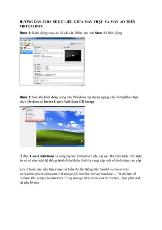HƯỚNG DẪN CHIA SẺ DỮ LIỆU GIỮA MÁY THẬT VÀ MÁY ẢO TRÊN
VIRTUALBOX
Bước 1: Khởi động máy ảo đã cài đặt, Nhấn vào nút Start để khởi động
Bước 2: Sau khi khởi động xong vào Windows tại menu ngang cho VirtualBox bạn
chọn Devices và Insert Guest Additions CD Image
Ở đây, Guest Additions là công cụ của VirtualBox khi cài vào Hệ điều hành trên máy
ảo nó sẽ như một hệ thống trình điều khiển thiết bị cung cấp một số tính năng cao cấp
Lưu ý bước này nếu bạn chọn mà hiển thị lên thông báo "could not insert the
virtualbox guest additions disk image file into the virtual machine...." là do bạn đã
remove file setup của windows trong storage trên menu của virtualbox , bạn phải add
lại nếu lỡ xóa.
 