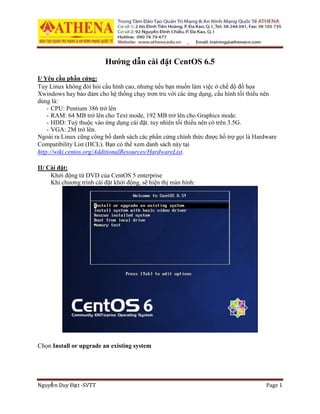 Nguyễn Duy Đạt -SVTT Page 1
Hướng dẫn cài đặt CentOS 6.5
I/ Yêu cầu phần cứng:
Tuy Linux không đòi hỏi cấu hình cao, nhưng nếu bạn muốn làm việc ở chế độ đồ họa
Xwindows hay bảo đảm cho hệ thống chạy trơn tru với các ứng dụng, cấu hình tối thiểu nên
dùng là:
- CPU: Pentium 386 trở lên
- RAM: 64 MB trở lên cho Text mode, 192 MB trở lên cho Graphics mode.
- HDD: Tuỳ thuộc vào ứng dụng cài đặt. tuy nhiên tối thiểu nên có trên 3.5G.
- VGA: 2M trở lên.
Ngoài ra Linux cũng công bố danh sách các phần cứng chính thức được hổ trợ gọi là Hardware
Compatibility List (HCL). Bạn có thể xem danh sách này tại
http://wiki.centos.org/AdditionalResources/HardwareList.
II/ Cài đặt:
Khởi động từ DVD của CentOS 5 enterprise
Khi chương trình cài đặt khởi động, sẽ hiện thị màn hình:
Chọn Install or upgrade an existing system
 