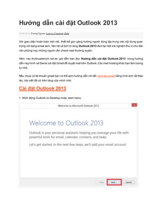 Hướng dẫn cài đặt Outlook 2013 
02/08/2014 Truong Nguyen Leave a Comment (Edit) 
Với giao diện hoàn toàn mới mẻ, thiết kế gọn gàng hướng người dùng tập trung vào nội dung quan 
trọng với dạng email xem, liên hệ và lịch rõ ràng.Outlook 2013 đem lại một trải nghiệm thú vị cho dân 
văn phòng hay những người cần check mail thường xuyên. 
Hôm nay thuthuatienich.net xin gửi đến bạn đọc Hướng dẫn cài đặt Outlook 2013 trong hướng 
dẫn này mình sẽ Demo cài đặt Gmail để duyệt mail trên Outlook. Các mail hosting khác bạn làm tương 
tự nhé. 
Nếu chưa có tài khoản gmail bạn có thể xem hướng dẫn chi tiết cách lập gmail bằng hình ảnh rất thao 
tác, bài viết đã có trên blog của mình nhé. 
Cài đặt Outlook 2013 
1. Khởi động Outlook từ Desktop hoặc start menu 
 