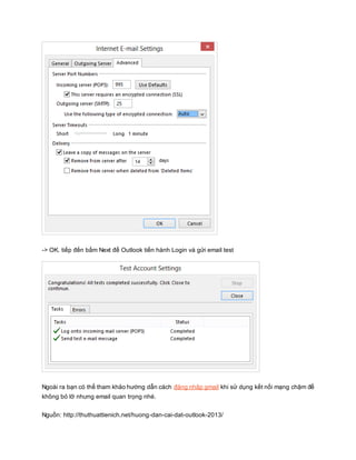 -> OK. tiếp đến bấm Next để Outlook tiến hành Login và gửi email test 
Ngoài ra bạn có thể tham khảo hướng dẫn cách đăng nhập gmail khi sử dụng kết nối mạng chậm để 
không bỏ lỡ nhưng email quan trọng nhé. 
Nguồn: http://thuthuattienich.net/huong-dan-cai-dat-outlook-2013/ 
 