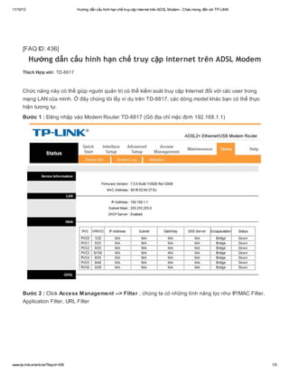 11/10/13

Hướng dẫn cấu hình hạn chế truy cập internet trên ADSL Modem - Chào mừng đến với TP-LINK

[FAQ ID: 436]

Hướng dẫn cấu hình hạn chế truy cập internet trên ADSL Modem
Thích Hợp với: TD-8817

Chức năng này có thể giúp người quản trị có thể kiểm soát truy cập Internet đối với các user trong
mạng LAN của mình. Ở đây chúng tôi lấy ví dụ trên TD-8817, các dòng model khác bạn có thể thực
hiện tương tự.
Bước 1 : Đăng nhập vào Modem Router TD-8817 (Gõ địa chỉ mặc định 192.168.1.1)

Bước 2 : Click Access Management --> Filter , chúng ta có những tính năng lọc như IP/MAC Filter,
Application Filter, URL Filter

www.tp-link.vn/article/?faqid=436

1/5

 