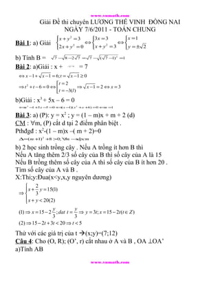 www.vnmath.com
           Giải Đề thi chuyên LƯƠNG THẾ VINH ĐỒNG NAI
                    NGÀY 7/6/2011 - TOÁN CHUNG
                   x + y 2 = 3
                                3 x = 3    x = 1
                                             
Bài 1: a) Giải                 ⇔          ⇔
                                 x + y = 3  y = ± 2
                                        2
                   2 x + y = 0
                            2
                                            

b) Tính B = 7 −         8 −2 7 = 7 − ( 7 − 2 =1
                                          1)

Bài 2: a)Giải : x +       x−1
                                =7
 ⇔ x −1 + x −1 = 6; t = x − 1 ≥ 0
                   t = 2
 ⇒ t2 + t −6 = 0 ⇔            ⇒ x −1 = 2 ⇔ x = 3
                   t = −3(l )
b)Giải : x3 + 5x – 6 = 0
 ⇔ 3 − +5 x − =0 ⇔ x − x 2 +x +6) =0 ⇔ =
  x   1      5    (   1)(             x 1


Bài 3: a) (P): y = x2 ; y = (1 – m)x + m + 2 (d)
CM : ∀m, (P) cắt d tại 2 điểm phân biệt .
Pthđgđ : x2-(1 – m)x –( m + 2)=0
 ∆=( m + 2 +8 >0; ∀ →
        1)         m dpcm

b) 2 học sinh trồng cây . Nếu A trồng ít hơn B thì
Nếu A tăng thêm 2/3 số cây của B thì số cây của A là 15
Nếu B trồng thêm số cây của A thì số cây của B ít hơn 20 .
Tìm số cây của A và B .
X:Thi;y:Đua(x<y,x,y nguyên dương)
      2
      x + y = 15(1)
 ⇒ 3
      x + y < 20(2)
     
                   y         y
 (1) ⇒ x = 15 − 2 ; dat t = ⇒ y = 3t ; x = 15 − 2t (t ∈ Z )
                   3        3
 (2) ⇒ 15 − 2t + 3t < 20 ⇒ t < 5
Thử với các giá trị của t (x;y)=(7;12)
Câu 4: Cho (O, R); (O’, r) cắt nhau ở A và B , OA ⊥OA’
a)Tính AB
                                     www.vnmath.com
 