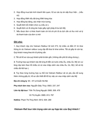 2. Hợp đồng mua bán kinh doanh liên quan, hồ sơ các dự án sắp thực hiện …(nếu
   có)
3. Hợp đồng XNK nếu đã từng XNK hàng hóa
4. Hợp đồng lao động, xác nhận mức lương.
5. Quyết định bổ nhiệm chức vụ (nếu có ).
6. Quyết định cử đi công tác hoặc giấy nghỉ phép đi du lịch Mỹ.
7. Nếu được đơn vị khác thanh toán chi trả chi phí đi du lịch cần có thư mời và lý
   do thanh toán của đơn vị mời



Ghi chú:
1. Quý khách nộp cho Vietnam Railtour 02 ảnh 5*5, hộ chiếu và điền 01 tờ khai
thông tin do Vietnam railtour cung cấp để khai tờ khai online. Tất cả giấy tờ còn lại,
Quý khách mang theo khi đi phỏng vấn

2. Tất cả hồ sơ của quý khách phải là bản gốc ( không cần phô tô công chứng ).

3. Trường hợp quý khách nào đã từng đi đến cá nước châu Âu, châu Úc, Mỹ xin vui
lòng nộp kèm theo hổ chiếu cũ có visa nhập cảnh vào châu Âu, Úc, Mỹ ( kể cả hộ
chiếu đã hết hạn ).

4. Tùy theo từng trường hợp cụ thể mà Vietnam Railtour sẽ có yêu cầu bổ sung
thêm những giấy tờ, hồ sơ cần thiết để hỗ trợ việc xin visa nhập cảnh vào Mỹ

Địa chỉ công ty: 95 – 97 Lê Duẩn Hà Nội

Phụ trách làm visa: Nguyễn Diệu Thùy: 0903. 237. 247

Liên hệ đặt tour: Trần Thị Song Nguyệt: 0985. 508. 479

                      Võ Thị Huyền: 0985. 813. 797

Hotline: Phạm Thị Thùy Ninh: 0912. 604. 269




Vietnam Rail tour trân trọng cảm ơn sự hợp tác của Quý khách !
 