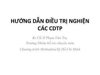 HƯỚNG DẪN ĐIỀU TRỊ NGHIỆN
CÁC CDTP
Bs CK II Phạm Văn Trụ.
Trưởng Nhóm hỗ trợ chuyên môn
Chương trình MethadoneTp Hồ Chí Minh
 