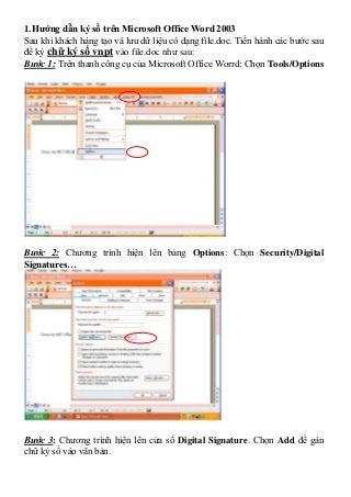 1. Hướng dẫn ký số trên Microsoft Office Word 2003
Sau khi khách hàng tạo và lưu dữ liệu có dạng file.doc. Tiến hành các bước sau
để ký chữ ký số vnpt vào file.doc như sau:
Bước 1: Trên thanh công cụ của Microsoft Office Worrd: Chọn Tools/Options




Bước 2: Chương trình hiện lên bảng Options: Chọn Security/Digital
Signatures…




Bước 3: Chương trình hiện lên cửa sổ Digital Signature. Chọn Add để gán
chữ ký số vào văn bản.
 