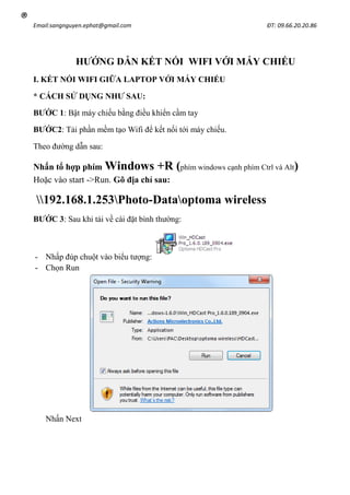 Email:sangnguyen.ephat@gmail.com ĐT: 09.66.20.20.86
®
HƯỚNG DẪN KẾT NỐI WIFI VỚI MÁY CHIẾU
I. KẾT NỐI WIFI GIỮA LAPTOP VỚI MÁY CHIẾU
* CÁCH SỬ DỤNG NHƯ SAU:
BƯỚC 1: Bật máy chiếu bằng điều khiển cầm tay
BƯỚC2: Tải phần mềm tạo Wifi để kết nối tới máy chiếu.
Theo đường dẫn sau:
Nhấn tổ hợp phím Windows +R (phím windows cạnh phím Ctrl và Alt)
Hoặc vào start ->Run. Gõ địa chỉ sau:
192.168.1.253Photo-Dataoptoma wireless
BƯỚC 3: Sau khi tải về cài đặt bình thường:
- Nhấp đúp chuột vào biểu tượng:
- Chọn Run
Nhấn Next
 