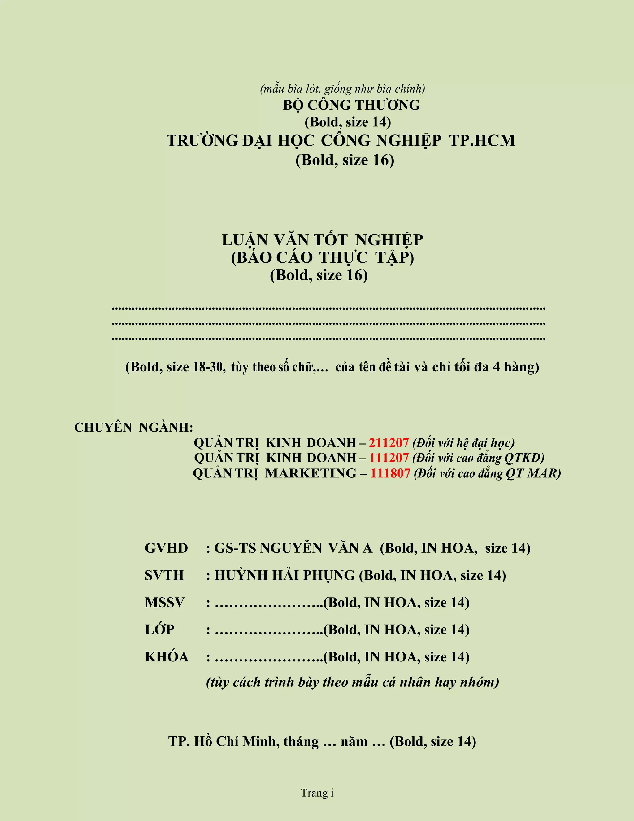 (mẫu bìa lót, giống như bìa chính)
BỘ CÔNG THƯƠNG
(Bold, size 14)
TRƯỜNG ĐẠI HỌC CÔNG NGHIỆP TP.HCM
(Bold, size 16)
LUẬN VĂN TỐT NGHIỆP
(BÁO CÁO THỰC TẬP)
(Bold, size 16)
..................................................................................................................................
..................................................................................................................................
..................................................................................................................................
(Bold, size 18-30, tùy theo số chữ,… của tên đề tài và chỉ tối đa 4 hàng)
CHUYÊN NGÀNH:
QUẢN TRỊ KINH DOANH – 211207 (Đối với hệ đại học)
QUẢN TRỊ KINH DOANH – 111207 (Đối với cao đẳng QTKD)
QUẢN TRỊ MARKETING – 111807 (Đối với cao đẳng QT MAR)
TP. Hồ Chí Minh, tháng … năm … (Bold, size 14)
GVHD : GS-TS NGUYỄN VĂN A (Bold, IN HOA, size 14)
SVTH : HUỲNH HẢI PHỤNG (Bold, IN HOA, size 14)
MSSV : …………………..(Bold, IN HOA, size 14)
LỚP : …………………..(Bold, IN HOA, size 14)
KHÓA : …………………..(Bold, IN HOA, size 14)
(tùy cách trình bày theo mẫu cá nhân hay nhóm)
Trang i
 