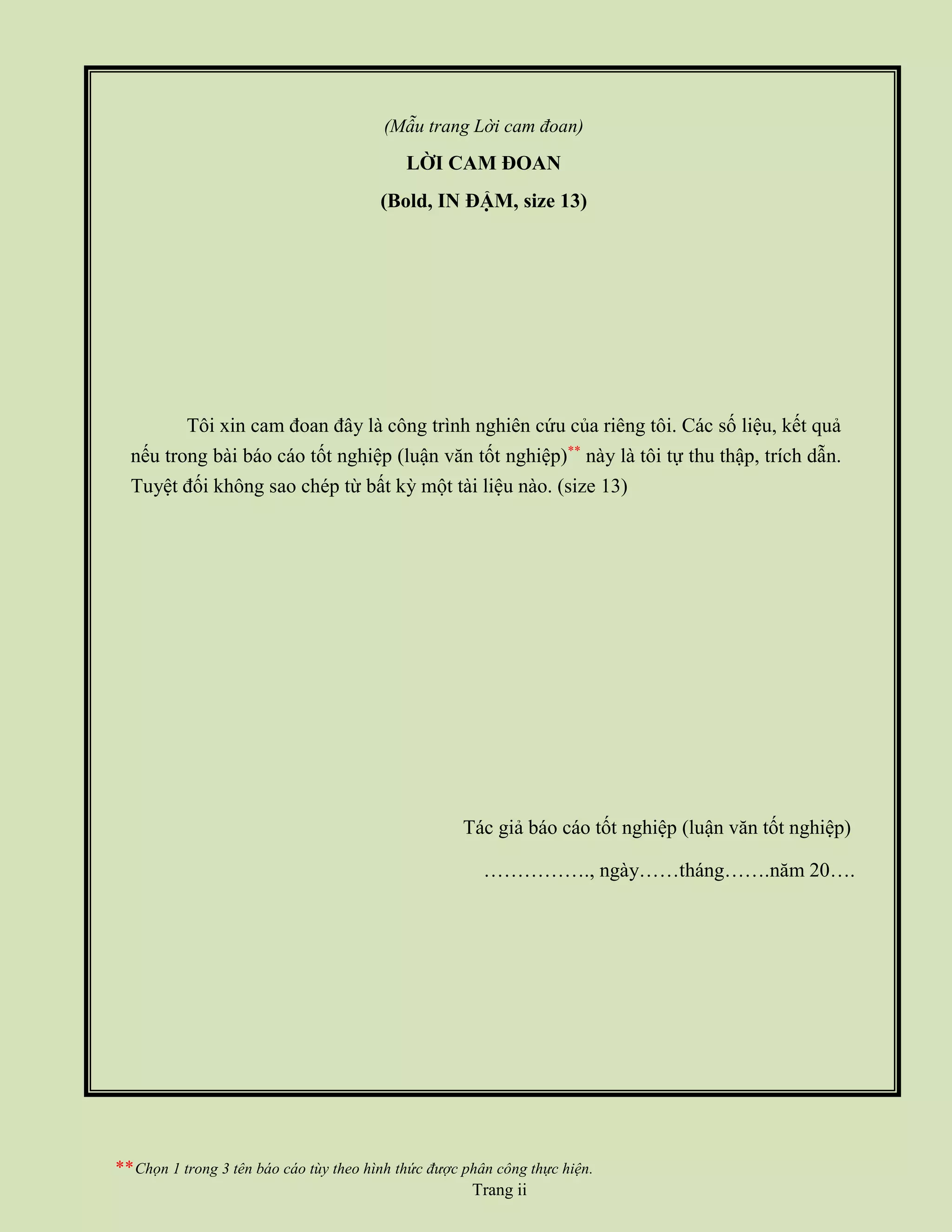 (Mẫu trang Lời cam đoan)
LỜI CAM ĐOAN
(Bold, IN ĐẬM, size 13)
Tôi xin cam đoan đây là công trình nghiên cứu của riêng tôi. Các số liệu, kết quả
nếu trong bài báo cáo tốt nghiệp (luận văn tốt nghiệp)**
này là tôi tự thu thập, trích dẫn.
Tuyệt đối không sao chép từ bất kỳ một tài liệu nào. (size 13)
Tác giả báo cáo tốt nghiệp (luận văn tốt nghiệp)
……………., ngày……tháng…….năm 20….
**Chọn 1 trong 3 tên báo cáo tùy theo hình thức được phân công thực hiện.
Trang ii
 