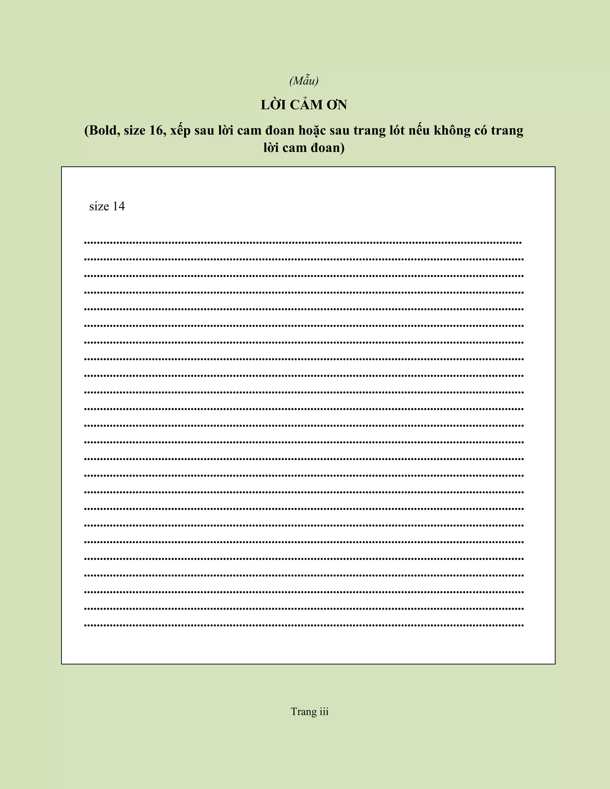 Trang iii
(Mẫu)
LỜI CẢM ƠN
(Bold, size 16, xếp sau lời cam đoan hoặc sau trang lót nếu không có trang
lời cam đoan)
size 14
.......................................................................................................................................
........................................................................................................................................
........................................................................................................................................
........................................................................................................................................
........................................................................................................................................
........................................................................................................................................
........................................................................................................................................
........................................................................................................................................
........................................................................................................................................
........................................................................................................................................
........................................................................................................................................
........................................................................................................................................
........................................................................................................................................
........................................................................................................................................
........................................................................................................................................
........................................................................................................................................
........................................................................................................................................
........................................................................................................................................
........................................................................................................................................
........................................................................................................................................
........................................................................................................................................
........................................................................................................................................
........................................................................................................................................
........................................................................................................................................
Trang iii
 
