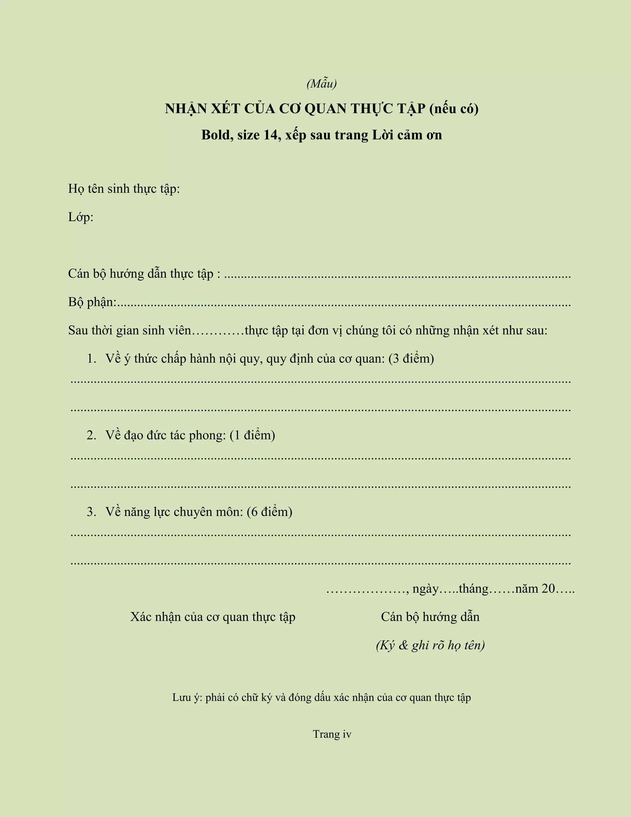 Trang iv
(Mẫu)
NHẬN XÉT CỦA CƠ QUAN THỰC TẬP (nếu có)
Bold, size 14, xếp sau trang Lời cảm ơn
Họ tên sinh thực tập:
Lớp:
Cán bộ hướng dẫn thực tập : ........................................................................................................
Bộ phận:........................................................................................................................................
Sau thời gian sinh viên…………thực tập tại đơn vị chúng tôi có những nhận xét như sau:
1. Về ý thức chấp hành nội quy, quy định của cơ quan: (3 điểm)
......................................................................................................................................................
......................................................................................................................................................
2. Về đạo đức tác phong: (1 điểm)
......................................................................................................................................................
......................................................................................................................................................
3. Về năng lực chuyên môn: (6 điểm)
......................................................................................................................................................
......................................................................................................................................................
………………, ngày…..tháng……năm 20…..
Xác nhận của cơ quan thực tập Cán bộ hướng dẫn
(Ký & ghi rõ họ tên)
Lưu ý: phải có chữ ký và đóng dấu xác nhận của cơ quan thực tập
Trang iv
 