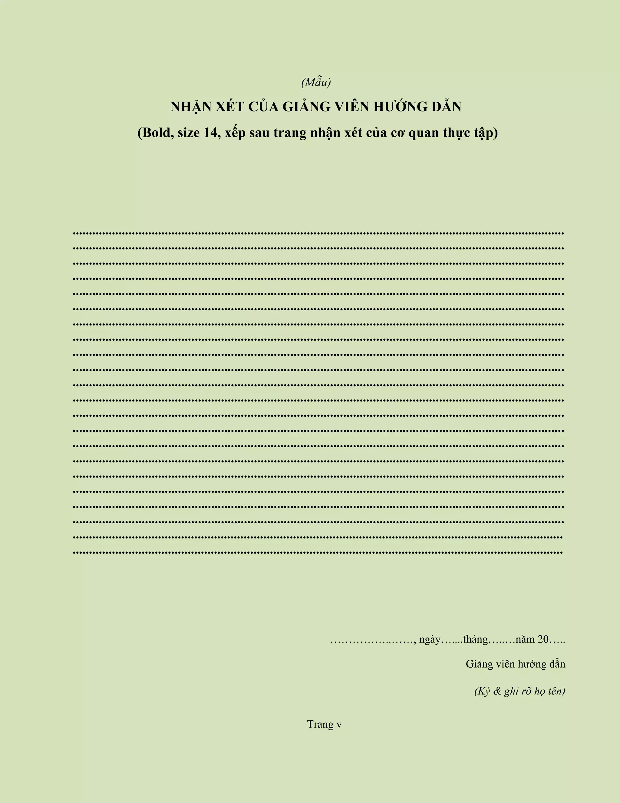 Trang iv
(Mẫu)
NHẬN XÉT CỦA GIẢNG VIÊN HƯỚNG DẪN
(Bold, size 14, xếp sau trang nhận xét của cơ quan thực tập)
.....................................................................................................................................................
.....................................................................................................................................................
.....................................................................................................................................................
.....................................................................................................................................................
.....................................................................................................................................................
.....................................................................................................................................................
.....................................................................................................................................................
.....................................................................................................................................................
.....................................................................................................................................................
.....................................................................................................................................................
.....................................................................................................................................................
.....................................................................................................................................................
.....................................................................................................................................................
.....................................................................................................................................................
.....................................................................................................................................................
.....................................................................................................................................................
.....................................................................................................................................................
.....................................................................................................................................................
.....................................................................................................................................................
.....................................................................................................................................................
.....................................................................................................................................................
.....................................................................................................................................................
……………..……, ngày…....tháng…..…năm 20…..
Giảng viên hướng dẫn
(Ký & ghi rõ họ tên)
Trang v
 