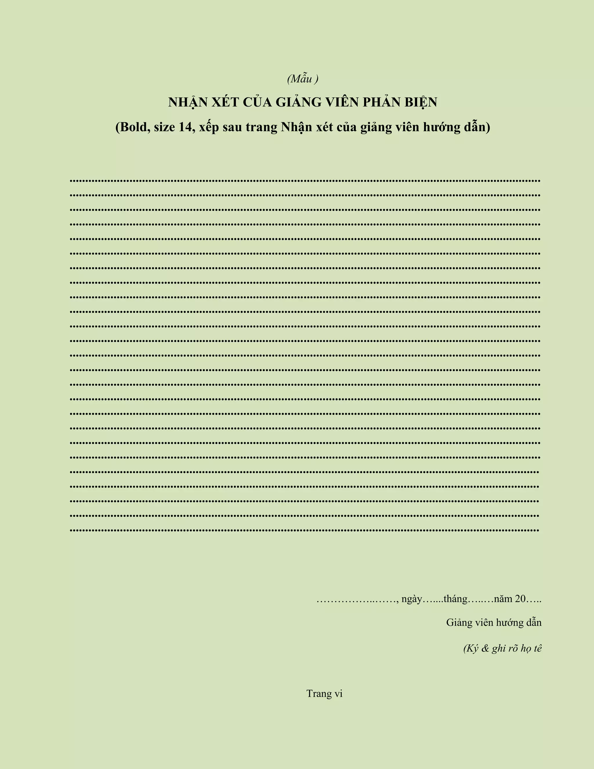 (Mẫu )
NHẬN XÉT CỦA GIẢNG VIÊN PHẢN BIỆN
(Bold, size 14, xếp sau trang Nhận xét của giảng viên hướng dẫn)
.....................................................................................................................................................
.....................................................................................................................................................
.....................................................................................................................................................
.....................................................................................................................................................
.....................................................................................................................................................
.....................................................................................................................................................
.....................................................................................................................................................
.....................................................................................................................................................
.....................................................................................................................................................
.....................................................................................................................................................
.....................................................................................................................................................
.....................................................................................................................................................
.....................................................................................................................................................
.....................................................................................................................................................
.....................................................................................................................................................
.....................................................................................................................................................
.....................................................................................................................................................
.....................................................................................................................................................
.....................................................................................................................................................
.....................................................................................................................................................
.....................................................................................................................................................
.....................................................................................................................................................
.....................................................................................................................................................
.....................................................................................................................................................
.....................................................................................................................................................
……………..……, ngày…....tháng…..…năm 20…..
Giảng viên hướng dẫn
(Ký & ghi rõ họ tê
Trang vi
 