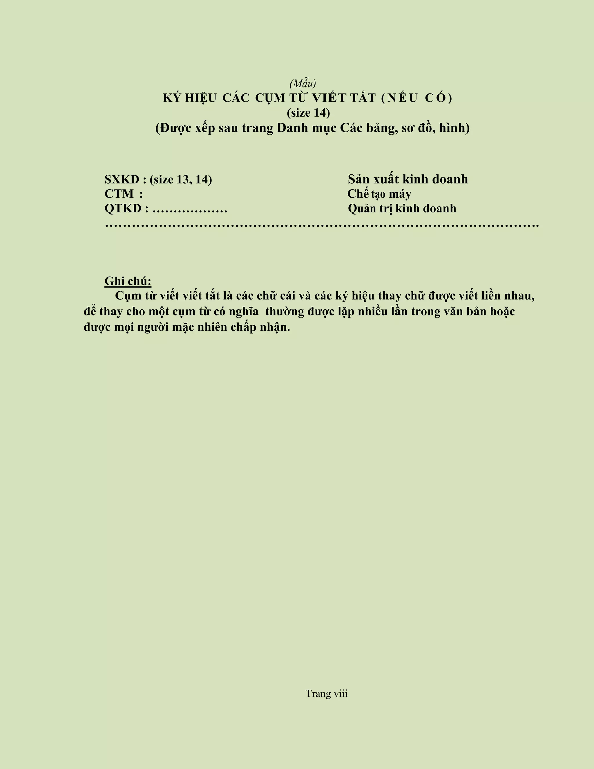 Trang viii
(Mẫu)
KÝ HIỆU CÁC CỤM TỪ VIẾT TẮT ( N Ế U C Ó )
(size 14)
(Được xếp sau trang Danh mục Các bảng, sơ đồ, hình)
SXKD : (size 13, 14) Sản xuất kinh doanh
CTM : Chế tạo máy
QTKD : ……………… Quản trị kinh doanh
…………………………………………………………………………………….
Ghi chú:
Cụm từ viết viết tắt là các chữ cái và các ký hiệu thay chữ được viết liền nhau,
để thay cho một cụm từ có nghĩa thường được lặp nhiều lần trong văn bản hoặc
được mọi người mặc nhiên chấp nhận.
Trang viii
 