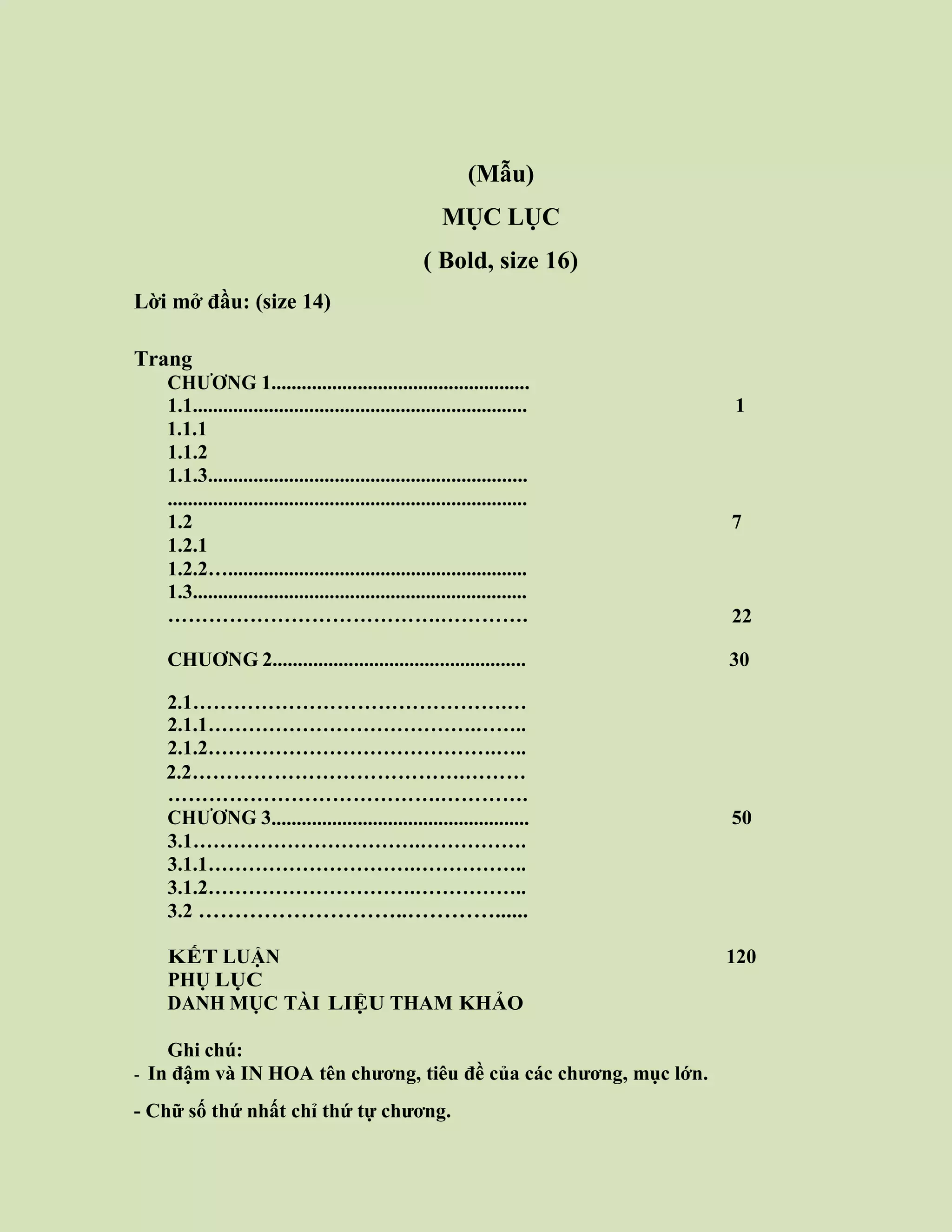 Trang viii
(Mẫu)
MỤC LỤC
( Bold, size 16)
Lời mở đầu: (size 14)
Trang
CHƯƠNG 1...................................................
1.1.................................................................. 1
1.1.1
1.1.2
1.1.3...............................................................
.......................................................................
1.2 7
1.2.1
1.2.2…...........................................................
1.3..................................................................
………………………………….…………. 22
CHUƠNG 2.................................................. 30
2.1……………………………………….…
2.1.1………………………………….……..
2.1.2…………………………………….…..
2.2………………………………….………
………………………………….………….
CHƯƠNG 3................................................... 50
3.1…………………………….…………….
3.1.1………………………….……………..
3.1.2………………………….……………..
3.2 ………………………..…………......
KẾT LUẬN 120
PHỤ LỤC
DANH MỤC TÀI LIỆU THAM KHẢO
Ghi chú:
- In đậm và IN HOA tên chương, tiêu đề của các chương, mục lớn.
- Chữ số thứ nhất chỉ thứ tự chương.
 