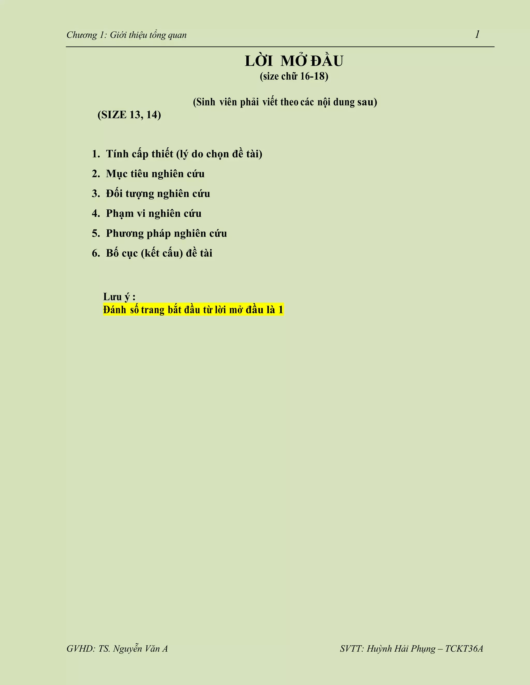GVHD: TS. Nguyễn Văn A SVTT: Huỳnh Hải Phụng – TCKT36A
Chương 1: Giới thiệu tổng quan 1
LỜI MỞ ĐẦU
(size chữ 16-18)
(SIZE 13, 14)
(Sinh viên phải viết theo các nội dung sau)
1. Tính cấp thiết (lý do chọn đề tài)
2. Mục tiêu nghiên cứu
3. Đối tượng nghiên cứu
4. Phạm vi nghiên cứu
5. Phương pháp nghiên cứu
6. Bố cục (kết cấu) đề tài
Lưu ý :
Đánh số trang bắt đầu từ lời mở đầu là 1
 