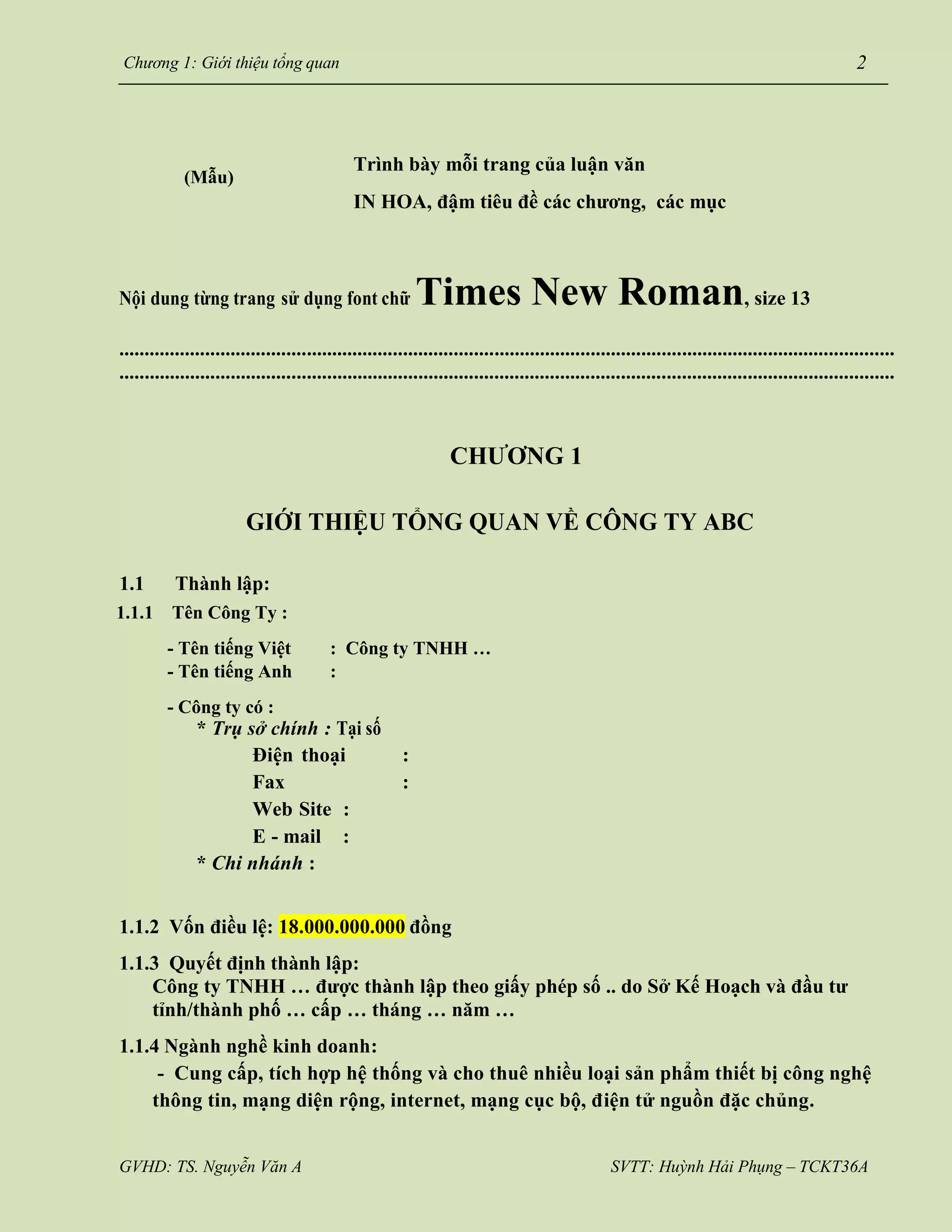 GVHD: TS. Nguyễn Văn A SVTT: Huỳnh Hải Phụng – TCKT36A
Chương 1: Giới thiệu tổng quan 2
(Mẫu)
Trình bày mỗi trang của luận văn
IN HOA, đậm tiêu đề các chương, các mục
Nội dung từng trang sử dụng font chữ Times New Roman, size 13
.........................................................................................................................................................
.........................................................................................................................................................
CHƯƠNG 1
GIỚI THIỆU TỔNG QUAN VỀ CÔNG TY ABC
1.1 Thành lập:
1.1.1 Tên Công Ty :
- Tên tiếng Việt : Công ty TNHH …
: Coâng ty TNHH
…
- Tên tiếng Anh
- Công ty có :
:
* Trụ sở chính : Tại số
Điện thoại :
Fax :
Web Site :
E - mail :
* Chi nhánh :
1.1.2 Vốn điều lệ: 18.000.000.000 đồng
1.1.3 Quyết định thành lập:
Công ty TNHH … được thành lập theo giấy phép số .. do Sở Kế Hoạch và đầu tư
tỉnh/thành phố … cấp … tháng … năm …
1.1.4 Ngành nghề kinh doanh:
- Cung cấp, tích hợp hệ thống và cho thuê nhiều loại sản phẩm thiết bị công nghệ
thông tin, mạng diện rộng, internet, mạng cục bộ, điện tử nguồn đặc chủng.
 