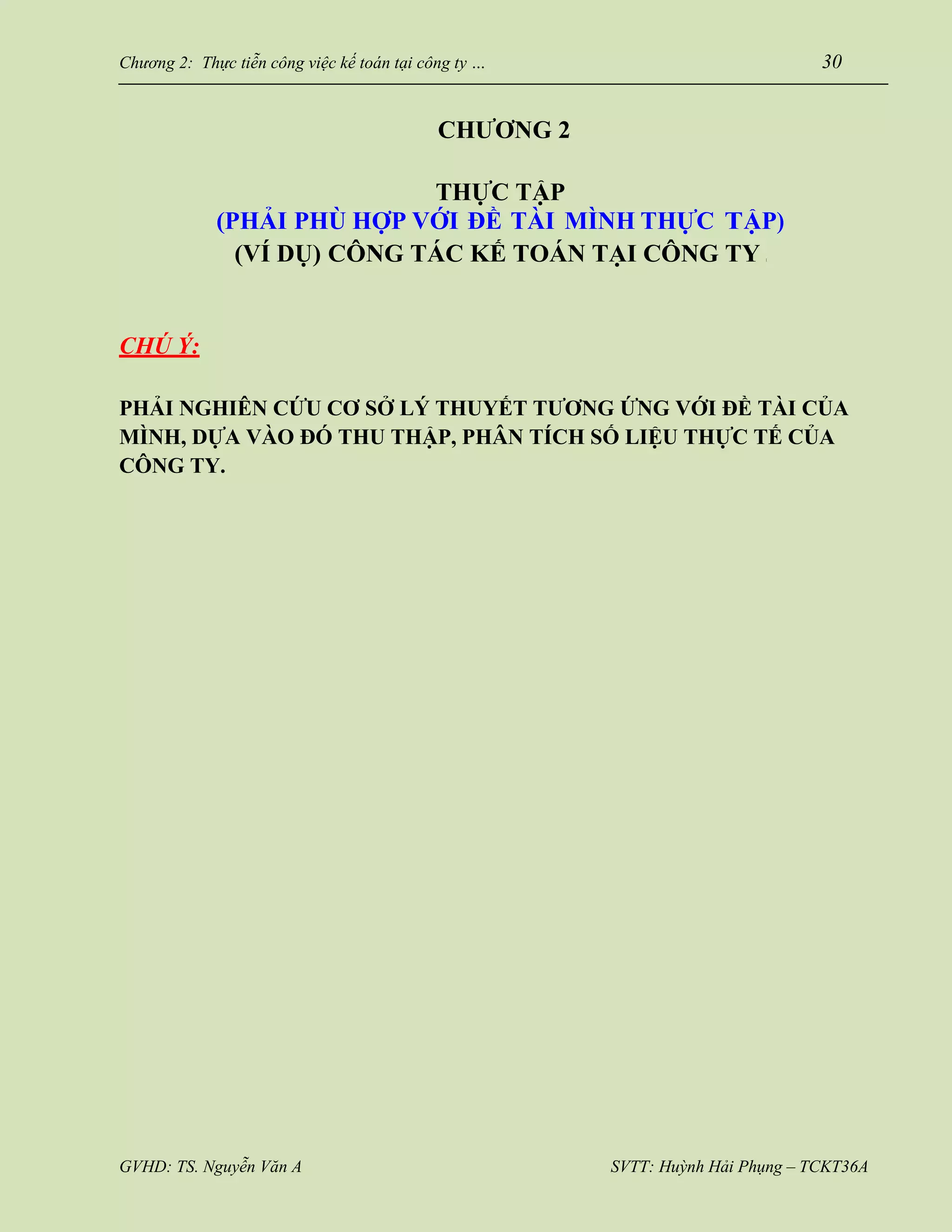 GVHD: TS. Nguyễn Văn A SVTT: Huỳnh Hải Phụng – TCKT36A
Chương 2: Thực tiễn công việc kế toán tại công ty … 30
CHƯƠNG 2
THỰC TẬP
(PHẢI PHÙ HỢP VỚI ĐỀ TÀI MÌNH THỰC TẬP)
(VÍ DỤ) CÔNG TÁC KẾ TOÁN TẠI CÔNG TY …
CHÚ Ý:
PHẢI NGHIÊN CỨU CƠ SỞ LÝ THUYẾT TƯƠNG ỨNG VỚI ĐỀ TÀI CỦA
MÌNH, DỰA VÀO ĐÓ THU THẬP, PHÂN TÍCH SỐ LIỆU THỰC TẾ CỦA
CÔNG TY.
 