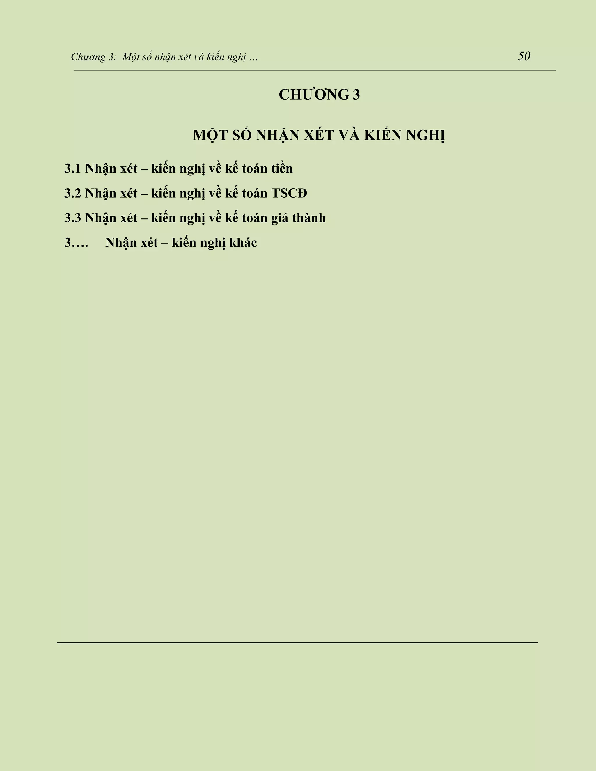 Chương 3: Một số nhận xét và kiến nghị … 50
CHƯƠNG 3
MỘT SỐ NHẬN XÉT VÀ KIẾN NGHỊ
3.1 Nhận xét – kiến nghị về kế toán tiền
3.2 Nhận xét – kiến nghị về kế toán TSCĐ
3.3 Nhận xét – kiến nghị về kế toán giá thành
3…. Nhận xét – kiến nghị khác
 