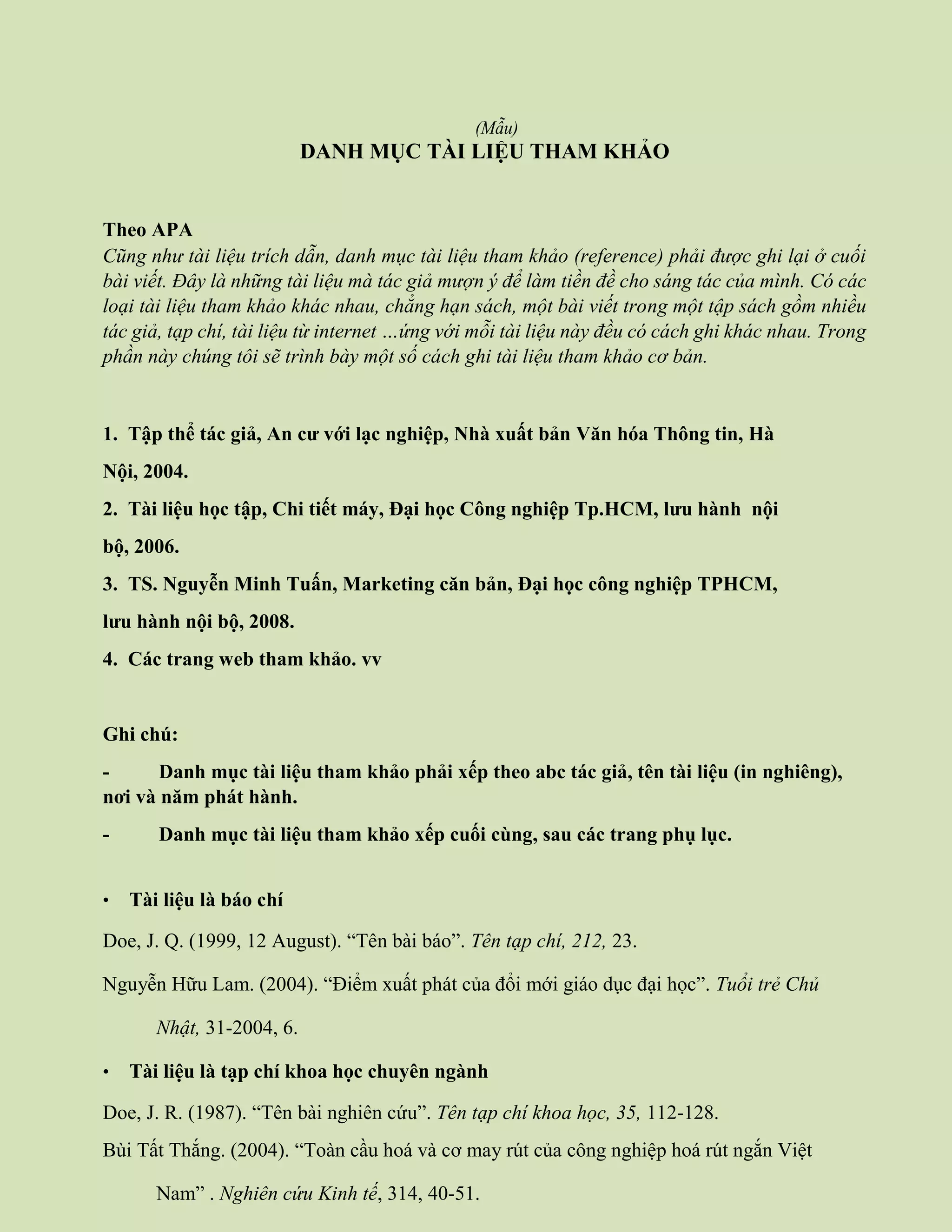 (Mẫu)
DANH MỤC TÀI LIỆU THAM KHẢO
Theo APA
Cũng như tài liệu trích dẫn, danh mục tài liệu tham khảo (reference) phải được ghi lại ở cuối
bài viết. Đây là những tài liệu mà tác giả mượn ý để làm tiền đề cho sáng tác của mình. Có các
loại tài liệu tham khảo khác nhau, chẳng hạn sách, một bài viết trong một tập sách gồm nhiều
tác giả, tạp chí, tài liệu từ internet …ứng với mỗi tài liệu này đều có cách ghi khác nhau. Trong
phần này chúng tôi sẽ trình bày một số cách ghi tài liệu tham khảo cơ bản.
1. Tập thể tác giả, An cư với lạc nghiệp, Nhà xuất bản Văn hóa Thông tin, Hà
Nội, 2004.
2. Tài liệu học tập, Chi tiết máy, Đại học Công nghiệp Tp.HCM, lưu hành nội
bộ, 2006.
3. TS. Nguyễn Minh Tuấn, Marketing căn bản, Đại học công nghiệp TPHCM,
lưu hành nội bộ, 2008.
4. Các trang web tham khảo. vv
Ghi chú:
- Danh mục tài liệu tham khảo phải xếp theo abc tác giả, tên tài liệu (in nghiêng),
nơi và năm phát hành.
- Danh mục tài liệu tham khảo xếp cuối cùng, sau các trang phụ lục.
• Tài liệu là báo chí
Doe, J. Q. (1999, 12 August). “Tên bài báo”. Tên tạp chí, 212, 23.
Nguyễn Hữu Lam. (2004). “Điểm xuất phát của đổi mới giáo dục đại học”. Tuổi trẻ Chủ
Nhật, 31-2004, 6.
• Tài liệu là tạp chí khoa học chuyên ngành
Doe, J. R. (1987). “Tên bài nghiên cứu”. Tên tạp chí khoa học, 35, 112-128.
Bùi Tất Thắng. (2004). “Toàn cầu hoá và cơ may rút của công nghiệp hoá rút ngắn Việt
Nam” . Nghiên cứu Kinh tế, 314, 40-51.
 