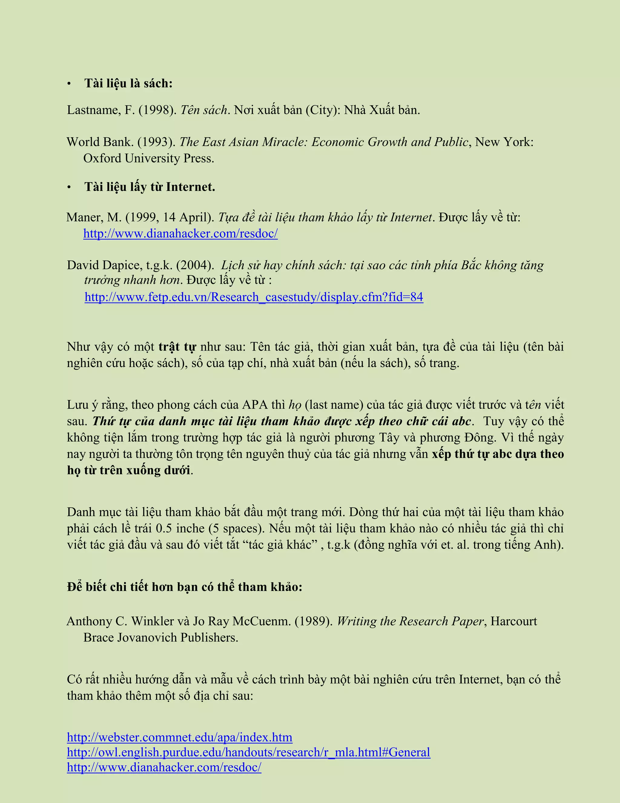 • Tài liệu là sách:
Lastname, F. (1998). Tên sách. Nơi xuất bản (City): Nhà Xuất bản.
World Bank. (1993). The East Asian Miracle: Economic Growth and Public, New York:
Oxford University Press.
• Tài liệu lấy từ Internet.
Maner, M. (1999, 14 April). Tựa đề tài liệu tham khảo lấy từ Internet. Được lấy về từ:
http://www.dianahacker.com/resdoc/
David Dapice, t.g.k. (2004). Lịch sử hay chính sách: tại sao các tỉnh phía Bắc không tăng
trưởng nhanh hơn. Được lấy về từ :
http://www.fetp.edu.vn/Research_casestudy/display.cfm?fid=84
Như vậy có một trật tự như sau: Tên tác giả, thời gian xuất bản, tựa đề của tài liệu (tên bài
nghiên cứu hoặc sách), số của tạp chí, nhà xuất bản (nếu la sách), số trang.
Lưu ý rằng, theo phong cách của APA thì họ (last name) của tác giả được viết trước và tên viết
sau. Thứ tự của danh mục tài liệu tham khảo được xếp theo chữ cái abc. Tuy vậy có thể
không tiện lắm trong trường hợp tác giả là người phương Tây và phương Đông. Vì thế ngày
nay người ta thường tôn trọng tên nguyên thuỷ của tác giả nhưng vẫn xếp thứ tự abc dựa theo
họ từ trên xuống dưới.
Danh mục tài liệu tham khảo bắt đầu một trang mới. Dòng thứ hai của một tài liệu tham khảo
phải cách lề trái 0.5 inche (5 spaces). Nếu một tài liệu tham khảo nào có nhiều tác giả thì chỉ
viết tác giả đầu và sau đó viết tắt “tác giả khác” , t.g.k (đồng nghĩa với et. al. trong tiếng Anh).
Để biết chi tiết hơn bạn có thể tham khảo:
Anthony C. Winkler và Jo Ray McCuenm. (1989). Writing the Research Paper, Harcourt
Brace Jovanovich Publishers.
Có rất nhiều hướng dẫn và mẫu về cách trình bày một bài nghiên cứu trên Internet, bạn có thể
tham khảo thêm một số địa chỉ sau:
http://webster.commnet.edu/apa/index.htm
http://owl.english.purdue.edu/handouts/research/r_mla.html#General
http://www.dianahacker.com/resdoc/
 