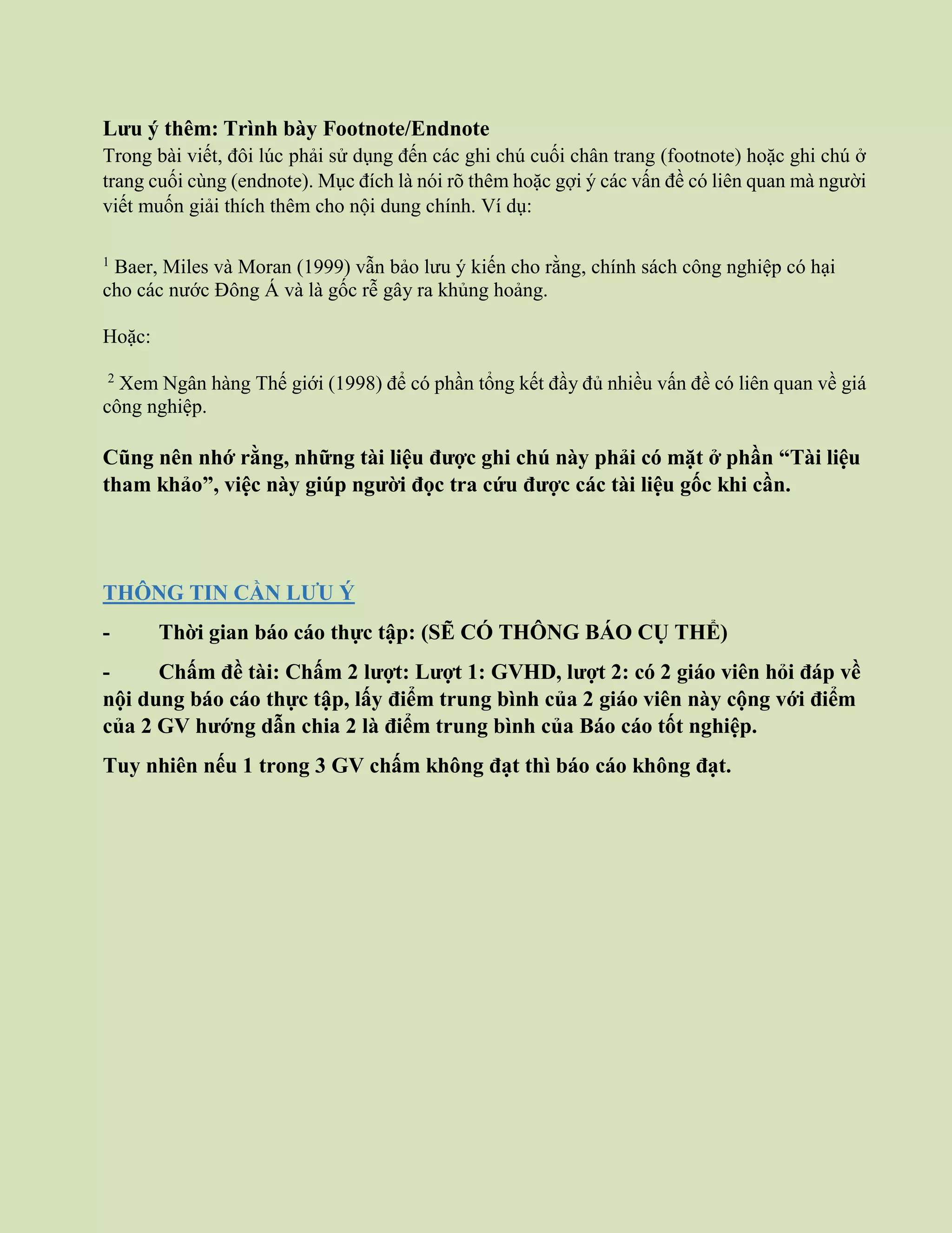 Lưu ý thêm: Trình bày Footnote/Endnote
Trong bài viết, đôi lúc phải sử dụng đến các ghi chú cuối chân trang (footnote) hoặc ghi chú ở
trang cuối cùng (endnote). Mục đích là nói rõ thêm hoặc gợi ý các vấn đề có liên quan mà người
viết muốn giải thích thêm cho nội dung chính. Ví dụ:
1
Baer, Miles và Moran (1999) vẫn bảo lưu ý kiến cho rằng, chính sách công nghiệp có hại
cho các nước Đông Á và là gốc rễ gây ra khủng hoảng.
Hoặc:
2
Xem Ngân hàng Thế giới (1998) để có phần tổng kết đầy đủ nhiều vấn đề có liên quan về giá
công nghiệp.
Cũng nên nhớ rằng, những tài liệu được ghi chú này phải có mặt ở phần “Tài liệu
tham khảo”, việc này giúp người đọc tra cứu được các tài liệu gốc khi cần.
THÔNG TIN CẦN LƯU Ý
- Thời gian báo cáo thực tập: (SẼ CÓ THÔNG BÁO CỤ THỂ)
- Chấm đề tài: Chấm 2 lượt: Lượt 1: GVHD, lượt 2: có 2 giáo viên hỏi đáp về
nội dung báo cáo thực tập, lấy điểm trung bình của 2 giáo viên này cộng với điểm
của 2 GV hướng dẫn chia 2 là điểm trung bình của Báo cáo tốt nghiệp.
Tuy nhiên nếu 1 trong 3 GV chấm không đạt thì báo cáo không đạt.
 