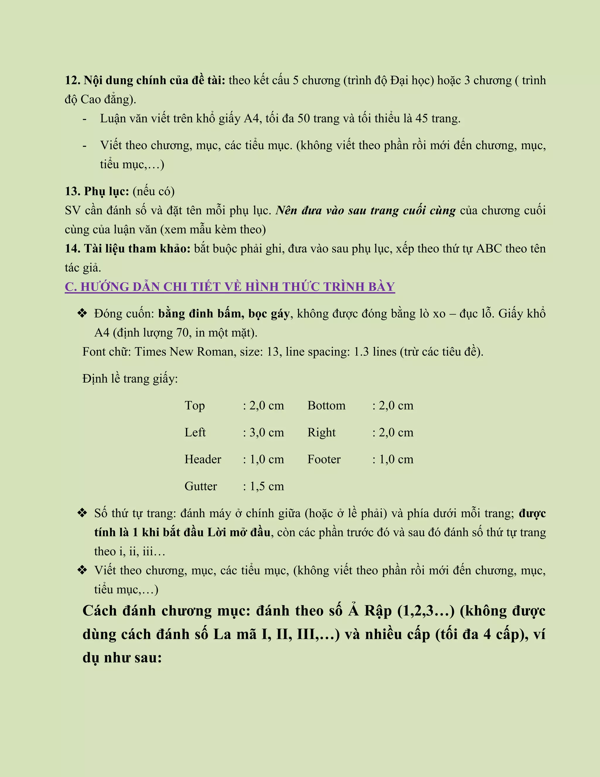 12. Nội dung chính của đề tài: theo kết cấu 5 chương (trình độ Đại học) hoặc 3 chương ( trình
độ Cao đẳng).
- Luận văn viết trên khổ giấy A4, tối đa 50 trang và tối thiểu là 45 trang.
- Viết theo chương, mục, các tiểu mục. (không viết theo phần rồi mới đến chương, mục,
tiểu mục,…)
13. Phụ lục: (nếu có)
SV cần đánh số và đặt tên mỗi phụ lục. Nên đưa vào sau trang cuối cùng của chương cuối
cùng của luận văn (xem mẫu kèm theo)
14. Tài liệu tham khảo: bắt buộc phải ghi, đưa vào sau phụ lục, xếp theo thứ tự ABC theo tên
tác giả.
C. HƯỚNG DẪN CHI TIẾT VỀ HÌNH THỨC TRÌNH BÀY
 Đóng cuốn: bằng đinh bấm, bọc gáy, không được đóng bằng lò xo – đục lỗ. Giấy khổ
A4 (định lượng 70, in một mặt).
Font chữ: Times New Roman, size: 13, line spacing: 1.3 lines (trừ các tiêu đề).
Định lề trang giấy:
Top : 2,0 cm Bottom : 2,0 cm
Left : 3,0 cm Right : 2,0 cm
Header : 1,0 cm Footer : 1,0 cm
Gutter : 1,5 cm
 Số thứ tự trang: đánh máy ở chính giữa (hoặc ở lề phải) và phía dưới mỗi trang; được
tính là 1 khi bắt đầu Lời mở đầu, còn các phần trước đó và sau đó đánh số thứ tự trang
theo i, ii, iii…
 Viết theo chương, mục, các tiểu mục, (không viết theo phần rồi mới đến chương, mục,
tiểu mục,…)
Cách đánh chương mục: đánh theo số Ả Rập (1,2,3…) (không được
dùng cách đánh số La mã I, II, III,…) và nhiều cấp (tối đa 4 cấp), ví
dụ như sau:
 
