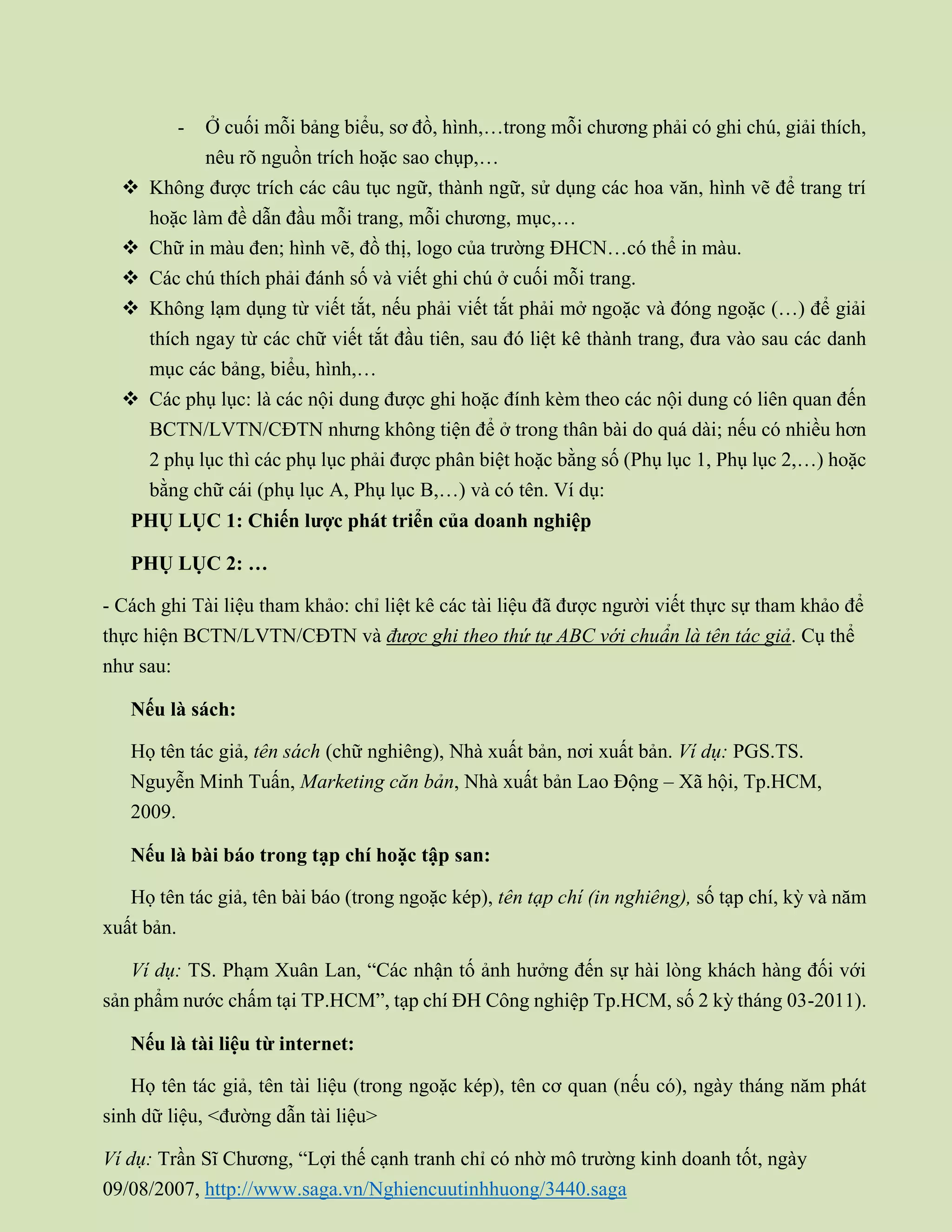 - Ở cuối mỗi bảng biểu, sơ đồ, hình,…trong mỗi chương phải có ghi chú, giải thích,
nêu rõ nguồn trích hoặc sao chụp,…
 Không được trích các câu tục ngữ, thành ngữ, sử dụng các hoa văn, hình vẽ để trang trí
hoặc làm đề dẫn đầu mỗi trang, mỗi chương, mục,…
 Chữ in màu đen; hình vẽ, đồ thị, logo của trường ĐHCN…có thể in màu.
 Các chú thích phải đánh số và viết ghi chú ở cuối mỗi trang.
 Không lạm dụng từ viết tắt, nếu phải viết tắt phải mở ngoặc và đóng ngoặc (…) để giải
thích ngay từ các chữ viết tắt đầu tiên, sau đó liệt kê thành trang, đưa vào sau các danh
mục các bảng, biểu, hình,…
 Các phụ lục: là các nội dung được ghi hoặc đính kèm theo các nội dung có liên quan đến
BCTN/LVTN/CĐTN nhưng không tiện để ở trong thân bài do quá dài; nếu có nhiều hơn
2 phụ lục thì các phụ lục phải được phân biệt hoặc bằng số (Phụ lục 1, Phụ lục 2,…) hoặc
bằng chữ cái (phụ lục A, Phụ lục B,…) và có tên. Ví dụ:
PHỤ LỤC 1: Chiến lược phát triển của doanh nghiệp
PHỤ LỤC 2: …
- Cách ghi Tài liệu tham khảo: chỉ liệt kê các tài liệu đã được người viết thực sự tham khảo để
thực hiện BCTN/LVTN/CĐTN và được ghi theo thứ tự ABC với chuẩn là tên tác giả. Cụ thể
như sau:
Nếu là sách:
Họ tên tác giả, tên sách (chữ nghiêng), Nhà xuất bản, nơi xuất bản. Ví dụ: PGS.TS.
Nguyễn Minh Tuấn, Marketing căn bản, Nhà xuất bản Lao Động – Xã hội, Tp.HCM,
2009.
Nếu là bài báo trong tạp chí hoặc tập san:
Họ tên tác giả, tên bài báo (trong ngoặc kép), tên tạp chí (in nghiêng), số tạp chí, kỳ và năm
xuất bản.
Ví dụ: TS. Phạm Xuân Lan, “Các nhận tố ảnh hưởng đến sự hài lòng khách hàng đối với
sản phẩm nước chấm tại TP.HCM”, tạp chí ĐH Công nghiệp Tp.HCM, số 2 kỳ tháng 03-2011).
Nếu là tài liệu từ internet:
Họ tên tác giả, tên tài liệu (trong ngoặc kép), tên cơ quan (nếu có), ngày tháng năm phát
sinh dữ liệu, <đường dẫn tài liệu>
Ví dụ: Trần Sĩ Chương, “Lợi thế cạnh tranh chỉ có nhờ mô trường kinh doanh tốt, ngày
09/08/2007, http://www.saga.vn/Nghiencuutinhhuong/3440.saga
 