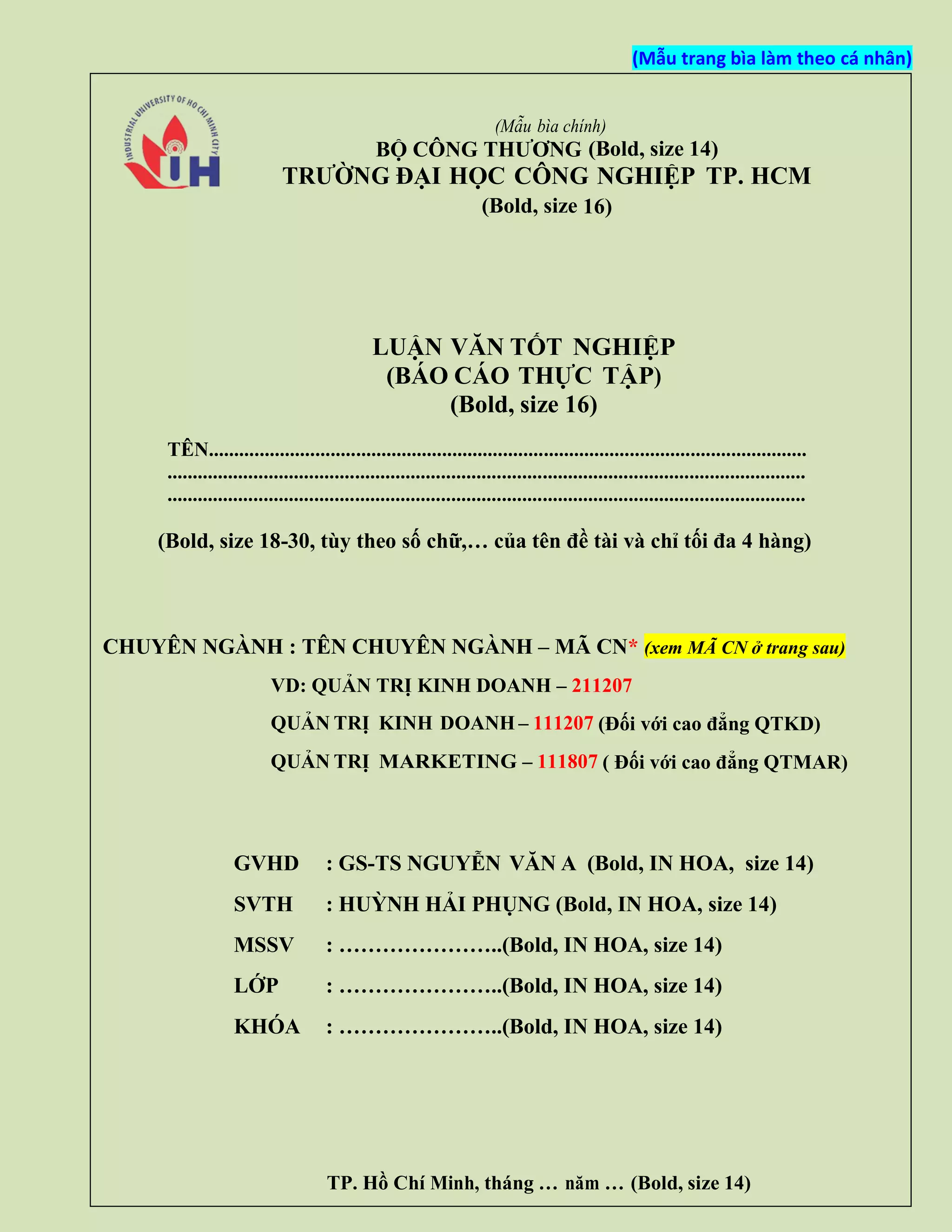 (Mẫu trang bìa làm theo cá nhân)
(Mẫu bìa chính)
BỘ CÔNG THƯƠNG (Bold, size 14)
TRƯỜNG ĐẠI HỌC CÔNG NGHIỆP TP. HCM
(Bold, size 16)
LUẬN VĂN TỐT NGHIỆP
(BÁO CÁO THỰC TẬP)
(Bold, size 16)
TÊN......................................................................................................................
..............................................................................................................................
..............................................................................................................................
(Bold, size 18-30, tùy theo số chữ,… của tên đề tài và chỉ tối đa 4 hàng)
CHUYÊN NGÀNH : TÊN CHUYÊN NGÀNH – MÃ CN* (xem MÃ CN ở trang sau)
VD: QUẢN TRỊ KINH DOANH – 211207
QUẢN TRỊ KINH DOANH – 111207 (Đối với cao đẳng QTKD)
QUẢN TRỊ MARKETING – 111807 ( Đối với cao đẳng QTMAR)
TP. Hồ Chí Minh, tháng … năm … (Bold, size 14)
GVHD : GS-TS NGUYỄN VĂN A (Bold, IN HOA, size 14)
SVTH : HUỲNH HẢI PHỤNG (Bold, IN HOA, size 14)
MSSV : …………………..(Bold, IN HOA, size 14)
LỚP : …………………..(Bold, IN HOA, size 14)
KHÓA : …………………..(Bold, IN HOA, size 14)
 