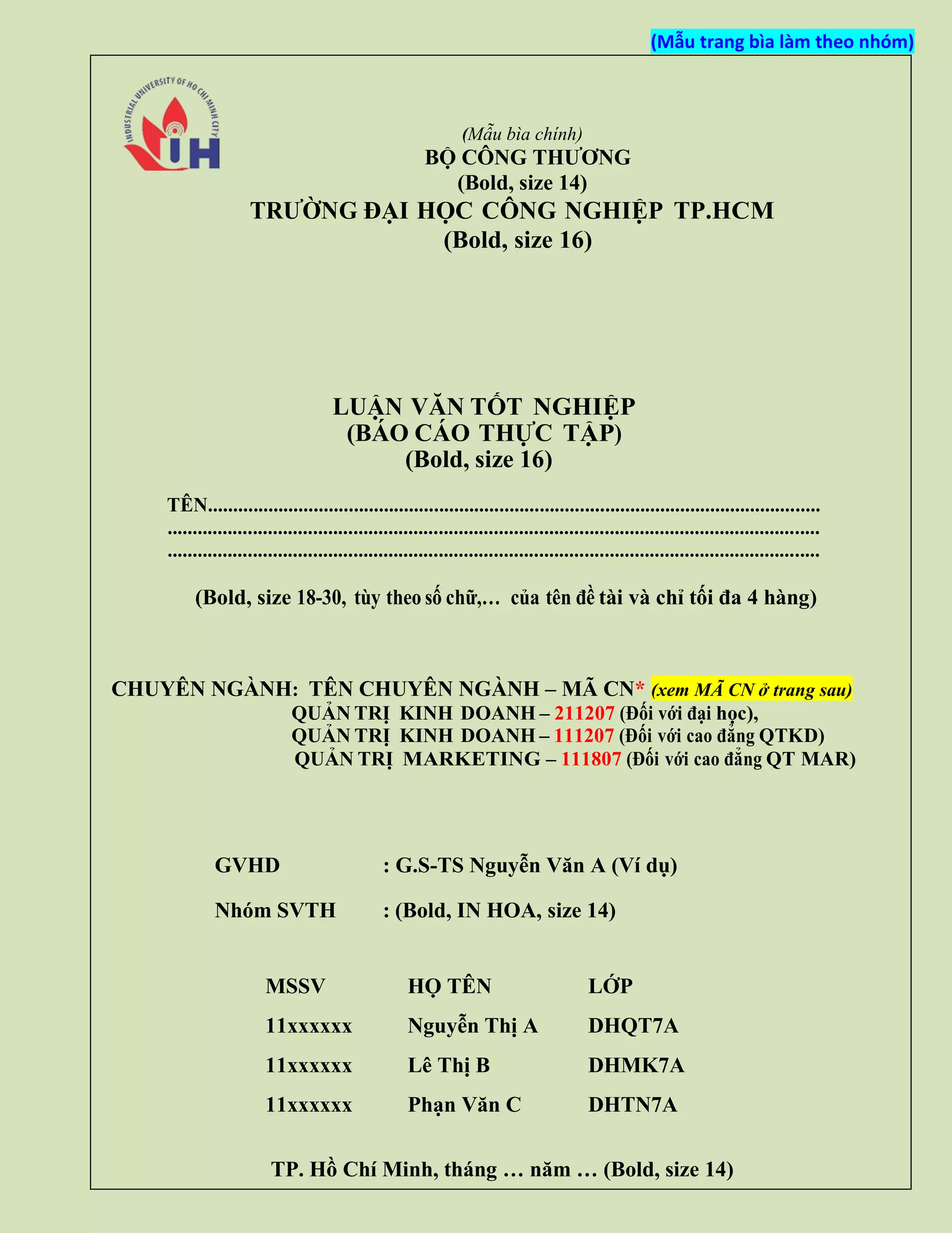 (Mẫu trang bìa làm theo nhóm)
(Mẫu bìa chính)
BỘ CÔNG THƯƠNG
(Bold, size 14)
TRƯỜNG ĐẠI HỌC CÔNG NGHIỆP TP.HCM
(Bold, size 16)
LUẬN VĂN TỐT NGHIỆP
(BÁO CÁO THỰC TẬP)
(Bold, size 16)
TÊN..........................................................................................................................
..................................................................................................................................
..................................................................................................................................
(Bold, size 18-30, tùy theo số chữ,… của tên đề tài và chỉ tối đa 4 hàng)
CHUYÊN NGÀNH: TÊN CHUYÊN NGÀNH – MÃ CN* (xem MÃ CN ở trang sau)
QUẢN TRỊ KINH DOANH – 211207 (Đối với đại học),
QUẢN TRỊ KINH DOANH – 111207 (Đối với cao đẳng QTKD)
QUẢN TRỊ MARKETING – 111807 (Đối với cao đẳng QT MAR)
GVHD : G.S-TS Nguyễn Văn A (Ví dụ)
Nhóm SVTH : (Bold, IN HOA, size 14)
MSSV HỌ TÊN LỚP
11xxxxxx Nguyễn Thị A DHQT7A
11xxxxxx Lê Thị B DHMK7A
11xxxxxx Phạn Văn C DHTN7A
TP. Hồ Chí Minh, tháng … năm … (Bold, size 14)
 