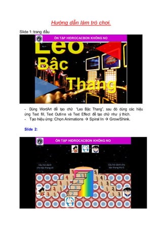 Hướng dẫn làm trò chơi.
Slide 1: trang đầu
- Dùng WordArt để tạo chữ “Leo Bậc Thang”, sau đó dùng các hiệu
ứng Text fill, Text Outline và Text Effect để tạo chữ như ý thích.
- Tạo hiệu ứng: Chọn Animations  Spiral In  Grow/Shink.
Slide 2:
 