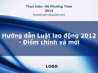LOGO
Hướng dẫn Luật lao động 2012
- Điểm chính và mới
Thực hiện: Hồ Phương Thảo
2015
thaosbloghr.blogspot.com
 