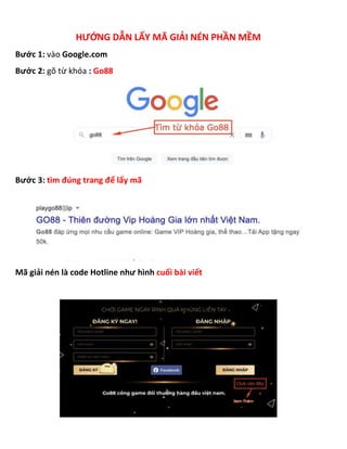 HƯỚNG DẪN LẤY MÃ GIẢI NÉN PHẦN MỀM
Bước 1: vào Google.com
Bước 2: gõ từ khóa : Go88
Bước 3: tìm đúng trang để lấy mã
Mã giải nén là code Hotline như hình cuối bài viết
 