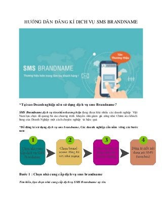 HƯỚNG DẪN ĐĂNG KÍ DỊCH VỤ SMS BRANDNAME
*Tạisao Doanhnghiệp nên sử dụng dịch vụ sms Brandname?
SMS Brandname dịch vụ tin nhắn thương hiệu đang được khá nhiều các doanh nghiệp Việt
Nam lựa chọn để quảng bá các chương trình khuyến mãi giảm giá cũng như Chăm sóc khách
hàng của Doanh Nghiệp một cách chuyên nghiệp và hiệu quả.
*Để đăng kí sử dụng dịch vụ sms brandname, Các doanh nghiệp cần nắm vững các bước
sau:
Bước 1 : Chọn nhà cung cấp dịch vụ sms brandname
Tìm hiểu, lựa chọn nhà cung cấp dịch vụ SMS Brandname uy tín.
 
