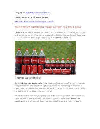 Trang nguồn: http://www.intencocacola.com/
Đăng ký nhận Lon Coca Cola mang tên bạn:
http://www.intencocacola.com/cach-yeu-cau.html
THÔNG TIN VỀ CHIẾN DỊCH "SKAKE A COKE" CỦA COCA COLA
"Skake a Coke" là một trong những chiến dịch sáng tạo và khá thành công của Coca Cola bởi
nó đã đánh trúng vào tâm lý của giới trẻ mà đặc biệt là đối với những bạn đang sử dụng mạng
xã hội như Facebook hoặc Zing Me, những người thích thể hiện bản thân.
Ý tưởng của chiến dịch
Biến lon Cô-ca mang tên của chính mình thành chủ đề để các bạn trẻ bàn tán và thảo luận,
khẳng định một lần nữa Coke chính là phương tiện đưa mọi người đến gần nhau hơn. Ý
tưởng chính của chiến dịch chính là giúp mọi người có thể gặp gỡ, tán gẫu và có một khoảng
thời gian vui vẻ với lon Coke có tên mình trên tay.
Mấu chốt của chiến dịch thành công vang dội là ở chỗ đánh trúng vào tâm lí thích "độc" "lạ",
khẳng định cái "tôi" của giới trẻ hiện nay. Còn gì thú vị hơn khi được cầm trên tay lon
cocacola mang tên chính mình thay vì những dòng quảng cáo cứng ngắt và ít thực tế.
 