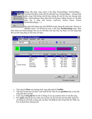 Hướng dẫn phân vùng (chia) ổ đĩa bằng PartitionMagic PartitionMagic -
                  Chương trình phân vùng ổ đĩa tốt nhất hiện nay. PartitionMagic - chương trình
                  phân vùng ổ đĩa không mất dữ liệu, không dễ sinh lỗi như các chương trình
                  khác. PartitionMargic được phát triển bởi Symatec (Hãng chuyên về viết phần
                  mềm cho ổ cứng như Norton AntiVirus, Norton Ghost, Norton
                  PartitionBootMagic, ...).

                   Bạn phải khởi động máy tính MSDOS mode (dùng đĩa mềm hoặc "Restart in
                   MSDOS mode" với Win9x) thì mới có thể chạy PartitionMagic được. Màn
hình chính của PartitionMagic như sau (có thể khác trên máy bạn, tuỳ thuộc vào tình trạng hiện
thời của đĩa cứng đang có trên máy của bạn):




   •   Trên cùng là Menu của chương trình, ngay phía dưới là ToolBar.
   •   Tiếp theo là một loạt các khối "xanh xanh đỏ đỏ" biểu thị các partition hiện có trên đĩa
       cứng hiện thời của bạn.
   •   Cuối cùng là bảng liệt kê chi tiết về thông số của các partition hiện có trên đĩa cứng.
   •   Nút Apply dùng để ghi các chỉnh sửa của bạn vào đĩa (chỉ khi nào bạn nhấn Apply thì
       các thông tin mới thực sự được ghi vào đĩa). Nút Exit thì chắc là bạn biết rồi! Nhấn vào
       Exit sẽ thoát khỏi chương trình.
 